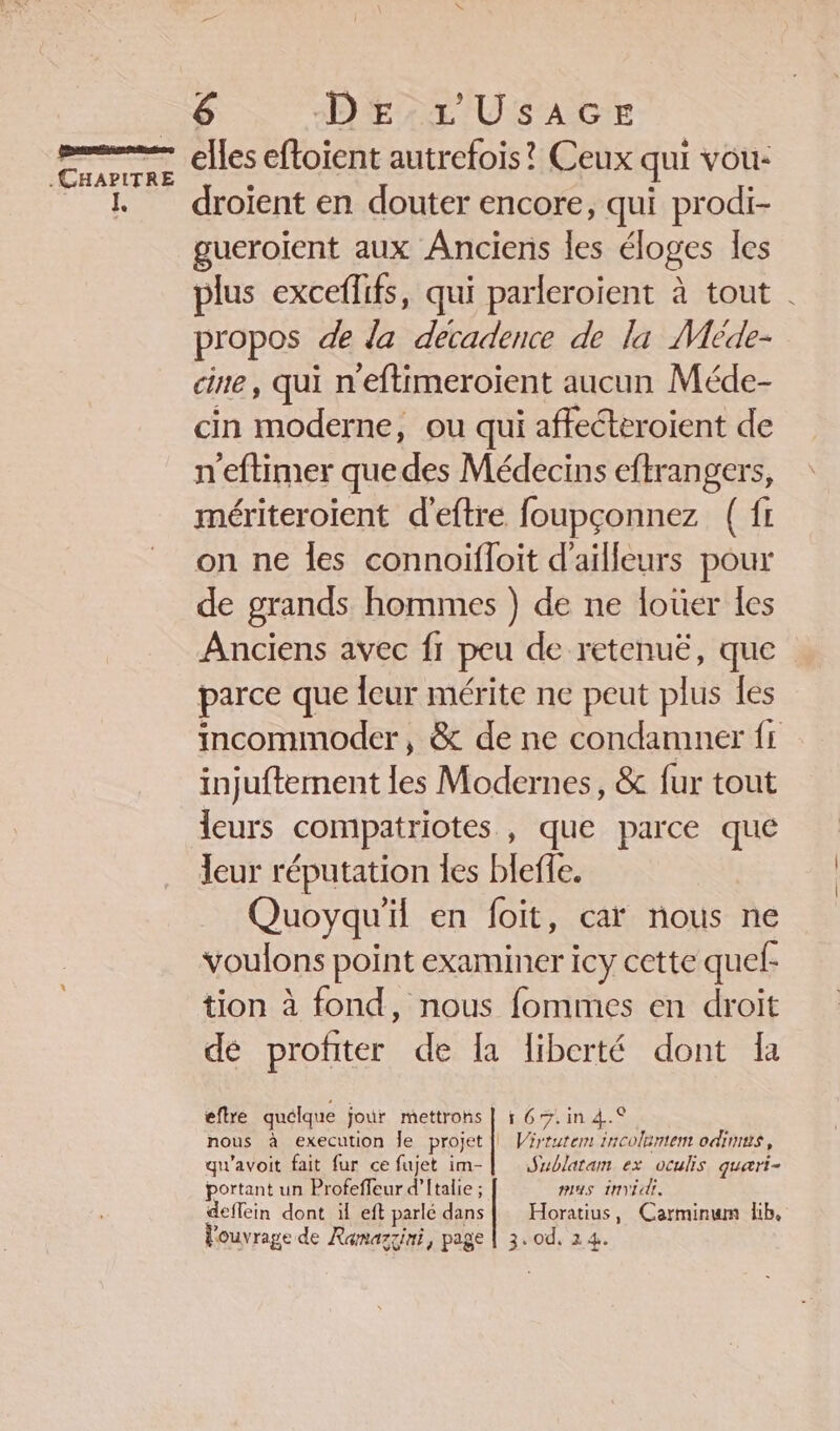 elles eftoient autrefois! Ceux qui vou: droient en douter encore, qui prodi- gueroient aux Anciens les éloges les plus exceflifs, qui parleroient à tout . propos de da decadence de la Méde- cine, qui n'eftimeroient aucun Méde- cin moderne, ou qui affecteroient de n'eftimer que des Médecins eftrangers, mériteroient d'eftre foupçonnez ( fi on ne les connoiïfloit d'ailleurs pour de grands hommes ) de ne loüer les Anciens avec fr peu de retenuë, que parce que leur mérite ne peut plus les incommoder, &amp; de ne condamner fr injuftement les Modernes, &amp; fur tout leurs compatriotes , que parce que leur réputation les bleffe. Quoyqu'il en foit, caï nous ne voulons point examiner icy cette quel: tion à fond, nous fommes en droit de profiter de la liberté dont Ia eflre quélque jour mettrons nous à execution Île projet qu'avoit fait fur ce fuiet im- portant un Profeffeur d’ftalie ; deffein dont il eft parlé dans l'ouvrage de Ramazgini, page 16%: in 4.° | Virtutem incoltntem odimus, Sublatam ex oculis quaæri- mas invidr, Horatius, Carminum lib, 3..0d, 24.
