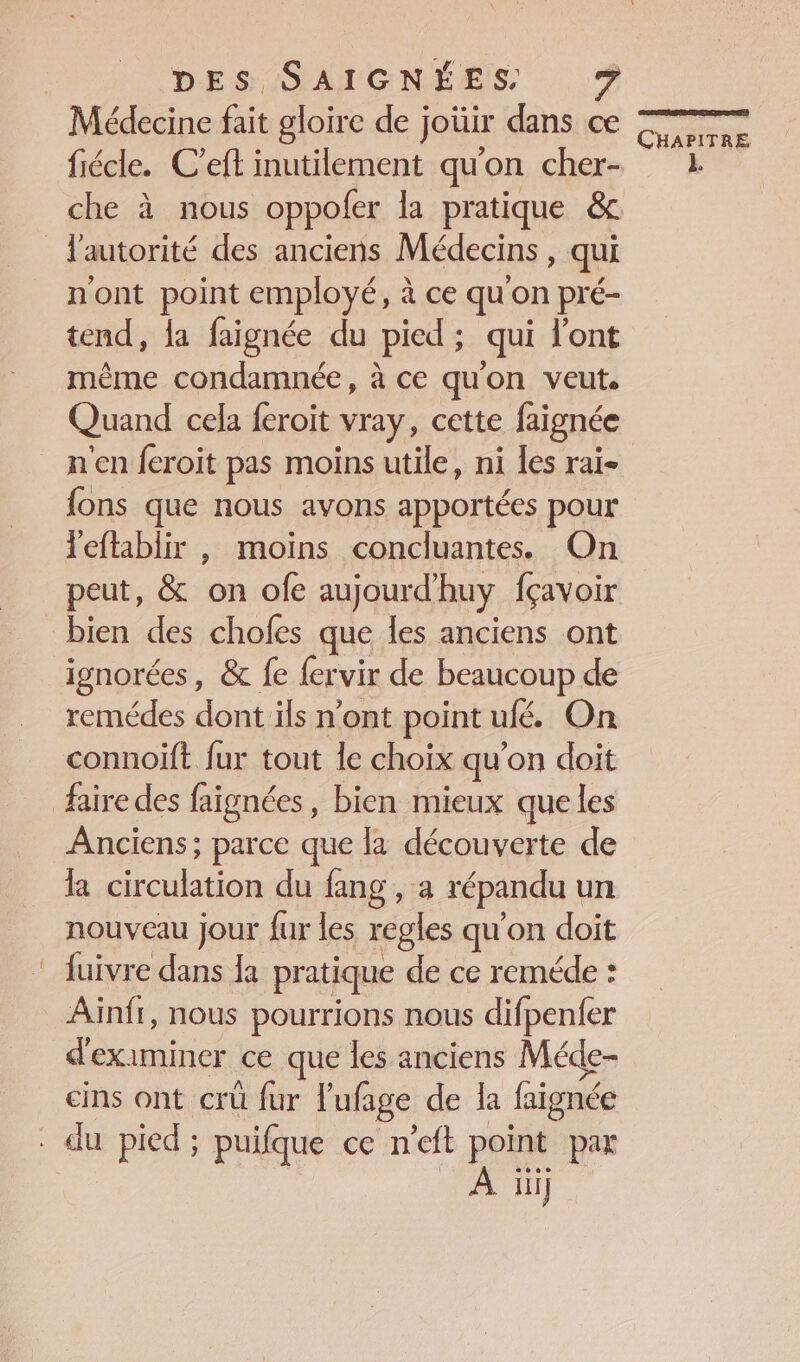 Médecine fait gloire de joüir dans ce che à nous oppoler la pratique &amp; n'ont point employé, à ce qu'on pré- tend, {a faignée du pied; qui l'ont même condamnée, à ce qu'on veut. Quand cela feroit vray, cette faignée {ons que nous avons apportées pour leftablir , moins concluantes. On peut, &amp; on ofe aujourdhuy fçavoir bien des chofes que les anciens ont ignorées, &amp; fe fervir de beaucoup de remédes dont ils n’ont point ufé. On connoift fur tout le choix qu'on doit Anciens ; parce que la découverte de la circulation du fang , a répandu un nouveau jour fur les regles qu'on doit fuivre dans la pratique de ce reméde : Ainfr, nous pourrions nous difpenfer d'examiner ce que les anciens Méde- cins ont crü fur l'ufage de la faignée À ii] se re +) CHAPITRE L
