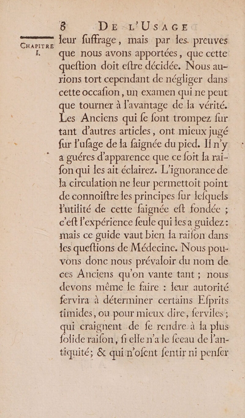 Écrans CHAPITRE Le 8 DE L'USAGE leur fuffrage, mais par les preuves que nous avons apportées, que cette queftion doit eftre décidée. Nous au- rions tort cependant de négliger dans cette occafion, un examen qui ne peut que tourner à l'avantage de la vérité. Les Anciens qui {e font trompez fur tant d’autres articles, ont mieux jugé fur l'ufage de la faignée du pied. Hn’y a guéres d'apparence que ce {ot Ia rai- fon qui les ait éclairez. L'ignorance de la circulation ne leur permettoit point de connoïftre les principes fur lefquels Yutilité de cette faignée eft fondée ; c'eft l'expérience feule qui les a guidez: mais ce guide vaut bien Îa raifon dans les queftions de Médecine. Nous pou- vons donc nous prévaloir du nom de ces Anciens qu'on vante tant ; nous devons même le faire : {eur autorité fervira à déterminer certams Efprits timides, ou pour mieux dire, ferviles ; qui craignent de fe rendre à la plus folide raifon, fr elle n’a le fceau de l'an- tiquité; &amp; quin'ofent fentir ni penfer