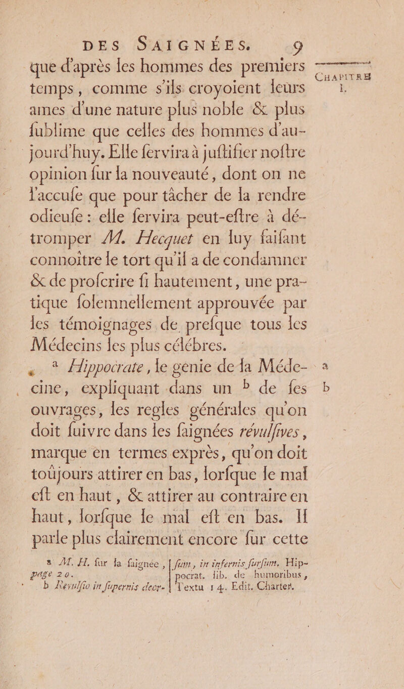que d’après les hommes des premiers temps, comme s'ils croyoient leurs ames d'une nature plus noble &amp; plus _ fublime que celles des hommes d’au- jourd'huy. Elle fervira à jufifier noftre opinion fur la nouveauté, dont on ne l'accufe que pour tâcher de la rendre odicufe : elle fervira peut-eftre à dé- tromper Â1. Hecquet en luy faifant connoitre le tort qu'il a de condamner &amp; de profcrire fi hautement, une pra- tique folemnellement approuvée par les témoignages de prefque tous les Médecins les plus célébres. « * Aippocrate, le genie dela Méde- cine, expliquant dans un ? de fes ouvrages, les regles générales qu'on doit faivre dans les faignées révulfives , marque en termes expr ès, qu'on doit toujours attirer en bas à Horfque le mal eft en haut, &amp; attirer au contraireen haut, lorfque le mal eft en bas. I parle plus clairement encore fur cette a JT, FA. fur la faignée , | fumr, in énfernis furfum, Hip- PE 20 ocrat. lib. de humoribus, b Kerulfio in fupernis decr- |'Vextu 1 4. Edit. Charter. eh CHAPITRE i.