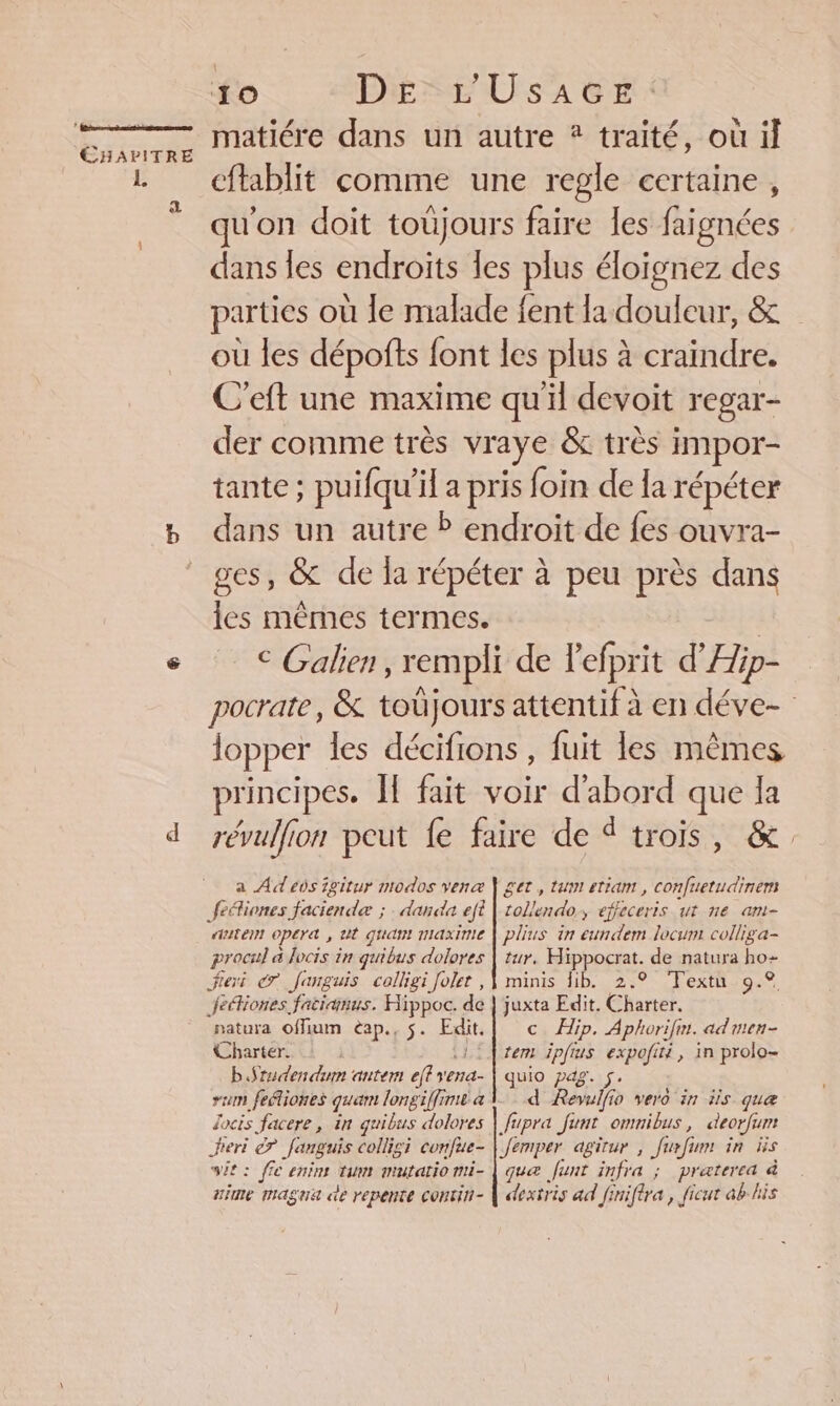 a matiére dans un autre * traité, où il cftablit comme une regle certaine, qu'on doit toüjours faire les faignées dans les endroits les plus éloïgnez des parties où le malade fent la douleur, &amp; où les dépofts font les plus à craindre. C’eft une maxime qu'il devoit regar- der comme très vraye &amp; très impor- tante; puifqu’il a pris foin de la répéter dans un autre P endroit de fes ouvra- ges, &amp; de la répéter à peu près dans les mêmes termes. | € Galien, rempli de Pefprit d'Æp- pocrate, &amp; toüjours attentif à en déve- lopper les décifions , fuit les mêmes principes. ÎE fait voir d'abord que la révulfion peut fe faire de trois, &amp; a Ad eds igitur modos venaæ Ÿ get, tum etiam , confuetudinent autem opera , ut quan maxinie | plius in eundem locum colliga- procul à locis in quibus dolores | tur, Hippocrat. de natura ho- natura offium èap., $. Edit. | © ip. Aphorifn. admen- Charter. 1: rem ipfius expofiti, in prolo- bSrudendiun antem effyena- | quio pag. 5. rum fefliones quam longiffime à 1 d Revulfio vero in is que Jocis facere, in guibus dolores | fupra funt ommibus, deorfum Jieri © fanguis collisi confue- | femper agirur , furfum in üs sit: ffe enim tum mutatiomi- | qua funt infra ; praterea à uime magna de repente contin- | dextris ad finifira , ficut ab his