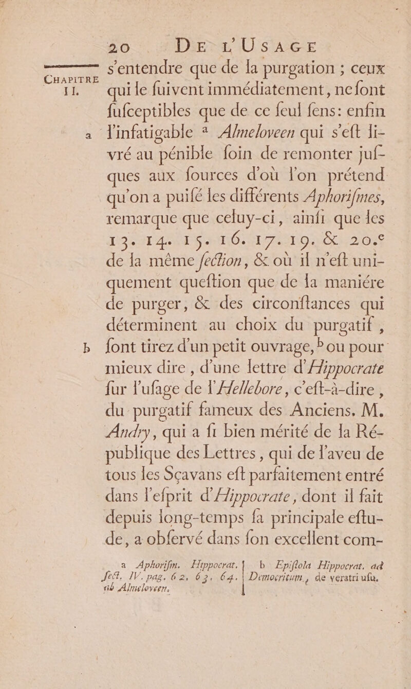 LES POÉEONARAREELÉEREE CHAPITRE IL 20.4 Die Ù s'AG:E s'entendre que de la purgation ; ceux ui le fuivent immédiatement, nefont fufceptibles que de ce feul fens: enfin vré au pénible foin de remonter juf- ques aux fources d'où l'on prétend qu'on a puifé les différents Aphorifmes, remarque que celuy-ci, ainfi que les 19 ST APN MIRE AIO C2 00 de la même /ection, &amp; où il n'eft uni- quement queftion que de fa maniére de purger, &amp; des circonflances qui déterminent au choix du purgatif , font tirez d'un petit ouvrage, ? ou pour mieux dire , d’une lettre d’Æippocrate fur l'ufage 1 l'Aellebore, c'eft-à-dire , du purgatif fameux des Anciens, M. Andry, qui a fi bien mérité de la Ré- publique des Lettres, qui de l’aveu de tous les Sçavans eft parfaitement entré dans l'efprit d’Æippocrate , dont il fait depuis long-temps fa principale eftu- de, a obfervé dans fon excellent com- a Aphorifm. ess b' ÆEpiflola Hippocrat. ad Je®, IV. pag. 62, 63. 64. | Democritum., de veratriufa. ab Almeloveen,
