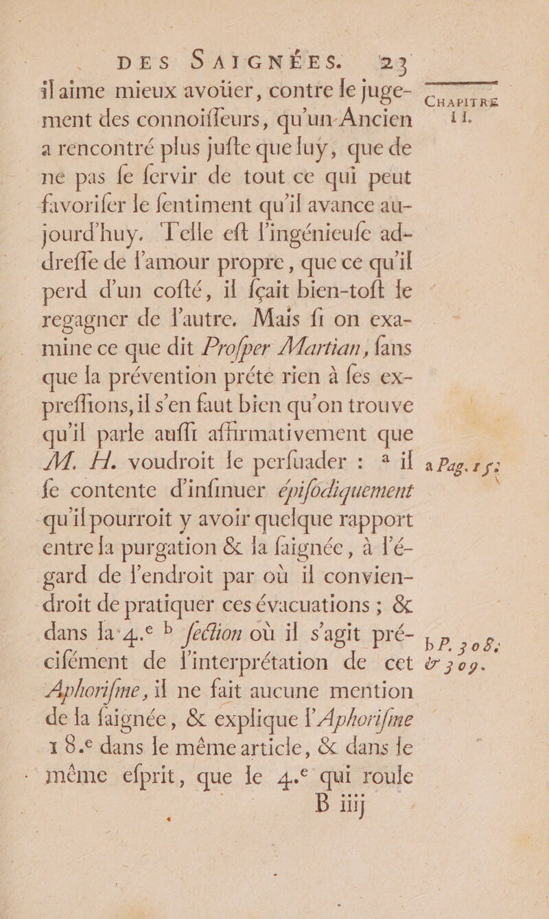 ilaime mieux avoüer, contre le juge- ment des connoïfleurs, qu'un-Ancien a rencontré plus Jufte que luy, que de né pas fe fervir de tout ce qui peut favorifer le fentiment qu'il avance au- jourd'huy. ‘Telle eft l'ingénieufe ad- dreffe de l'amour propre, que ce qu'il perd d’un cofté, il {çait bien-toft le regagner de 'itte Mais fi on exa- mine ce que dit Profper Martian, fans que la prévention préte rien à (es ex- preffions, il s’en faut bien qu' on trouve qu'il parle auflr affirmativement ge M. H. voudroit le perfuader : 2 il fe contente d’infnuer épifodiquement qu'ilpourroit y avoir quelque rapport entre fa purgation &amp; Ia faignée, à l’é- gard de l'endroit par où il convien- droit de pratiquer ces évacuations ; &amp; dans la:4.° P fection où il s’agit pré- cifément de linter prétation de cet Aplhorifme, À ne fait aucune mention de la faignée, &amp; explique V’'Aphorifme 1 8.€ TE le même article, &amp; dans le même efprit, que le 4° qui roule iii CHAPITRE Li, a Pas. r Sè bP, 308, Ü' 309.