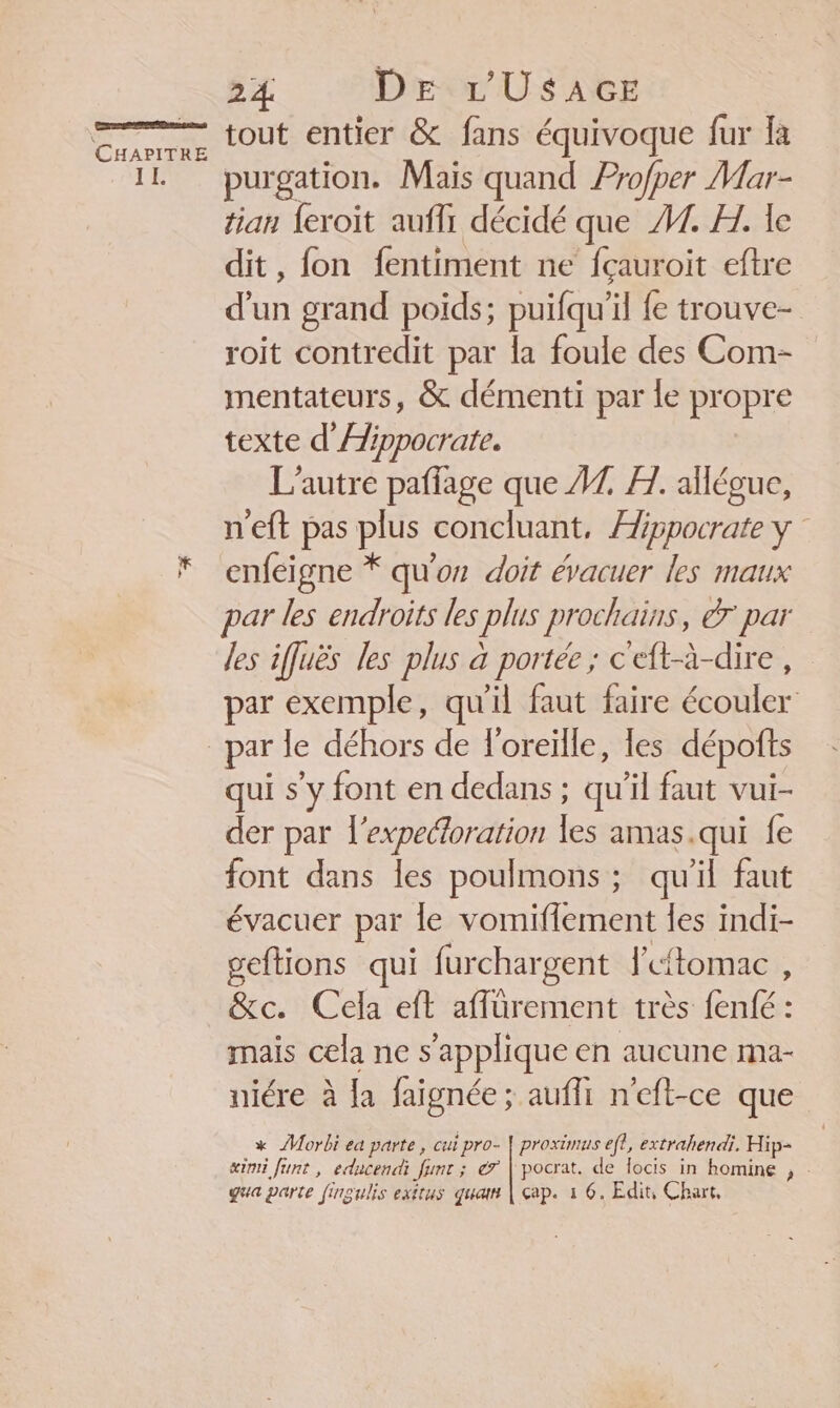res nur ES CHAPITRE II. 7 24 Dr L'USAGE tout entier &amp; fans équivoque fur Ka purgation. Mais quand Profper Mar- tian {eroïit aufli décidé que #1. H. le dit, fon fentiment ne fçauroit eftre d'un grand poids; puifqu’il fe trouve- roit contredit par la foule des Com- mentateurs, &amp; démenti par le propre texte d'Aippocrate. L'autre paffage que A7. FH. aïlégue, n'eft pas plus concluant, Æippocrate y enfeigne * qu'or doit évacuer les maux par les endroits les plus prochains, dr par les iffuës les plus à portée ; c'eft-à-dire, par exemple, qu'il faut faire écouler qui s’y font en dedans ; qu'il faut vui- der par l’expecoration les amas.qui fe P P font dans les poulmons:; qu'il faut P q évacuer par le vomiflement les indi- geftions qui furchargent lftomac , &amp;c. Cela eft affüurement très fenfé : mais cela ne s'applique en aucune ma- niére à {a faignée; aufli n'eft-ce que * ÂMorbi ea parte, cui pro- | proximus eff, extrahendi. Hip- æimi funt , educendi funt ; é7 | pocrat. de locis in homine , qua parte fingulis exitus quan | ap. à 6. Edit, Chart,