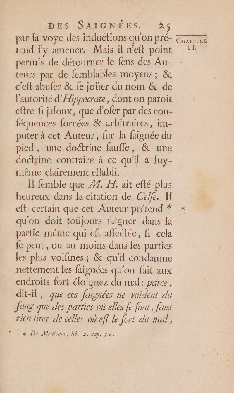par a voye des induétions qu'on pré- de tend Ty amener, Mais ilneft point !! permis de détourner le fens des Au- teurs par de femblables moyens; &amp; c'eft abufer &amp; fe joüer du nom &amp; de l'autorité d’Hi ippocrate, dont on paroit eftre fi jaloux, que d'ofer par des con- féquences forcées &amp; arbitraires, im- puter à cet Auteur, fur la faignée du pied, une doctrine faufle, &amp; une doctrine contraire à ce qu'il a luy- même clairement eftabli. I femble que 47. A. aït efté plus heureux dans la citation de Cele. M eft certain que cet Auteur prétend * * qu'on doit toüjours faïgner dans Ja partie même qui eft affectée, fi cela {ec peut, ou au moins dans les parties les plus voifines : &amp; qu'il condamne nettement les Fe qu'on fait aux endroits fort éloïgnez du mal; parce, dit-il, que ces Jaignées ne vuident du Jang que des parties oi elles fe font , faus rien tirer de celles où ef? le fort du mal, x De Medicina, Gb, 2, cap, 10,