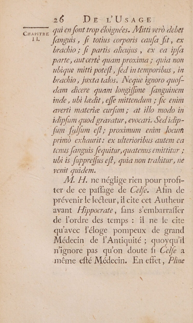 I EL 26. : Dire USAGE | qui en font trop éloignées. Mitti vero deber anguis , fe totius corporis caufa fit, ex brachio ; ft partis alicujus , ex ea ipfa parte, aut certe quam proxima ; quia non ubique mitti poteff, [ed in emporious ,in brachio , juxta talos, Neque ignoro guof- dam dicere quam longiffime * fanguinem inde , ubi ledit, effe mittendum ; fic enim averti materiæ curfum ; at illo modo in idip{um quod gravatur, evocari, Sed idip- primo exhaurit: ex ulterioribus autem ea ÉCTIUS Jang US fequitur, quatenus emittitur ; ubi is fuppreflus eff, quia non trahitur, ne venit quidem. | M. H. ne néglige rien pour profi- ter de ce paflage de Celle. Afin de prévenir le lecteur, il cite cet Autheur avant Âippocrate, fans s’embarrafier de ordre des temps : ïl ne le cite qu'avec l'éloge pompeux de grand Médecin de AURAS quoyqu'il n ignore pas qu'on doute fi Celfe a même efté Médecin. En effet, Pline