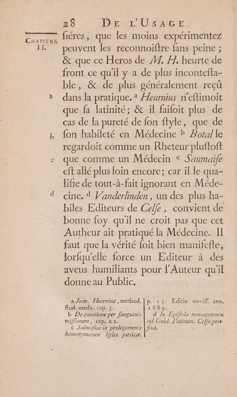 A Ro TRS CHAPITRE II, 28 DE LU SAGE fiéres, que les moins expérimentez peuvent les reconnoiftre fans peine ; &amp; que ce Heros de 1. HA. heurte de front ce qu'il y a de plus incontefta- ble, &amp; de plus généralement reçü dans la pratique. * Aeurnius n'eftimoit que fa latinité; &amp; il faifoit plus de cas de la pureté de fon ftyle, que de fon habileté en Médecine ? Botalle regardoïit comme un Rheteur pluftoft que comme un Médecin © Saumaife lifre de tout-à-fait ignorant en Méde- cine. À Vanderlinden , un des plus ha- biles Editeurs de Celle, convient de bonne foy qu'il ne croit pas que cet Autheur ait pratiqué la Médecine. II faut que la vérité foit bien manifefte, lorfqu’elle force un Editeur à des aveus humiliants pour l’Auteur qu'il donne au Public. a Joan. ue. method. | p. 1 $. Editio noviff. ann. flud. medic. cap. 5. 168 9. b De curatione per fanguinis | d În Epiftola nuncupaterie mif(fionen , cap. 22. ad Guid, Patinum, Ce Jo pra- c Sal à is in prolegomenis | fixa. homonymorum hyles jatricæ.