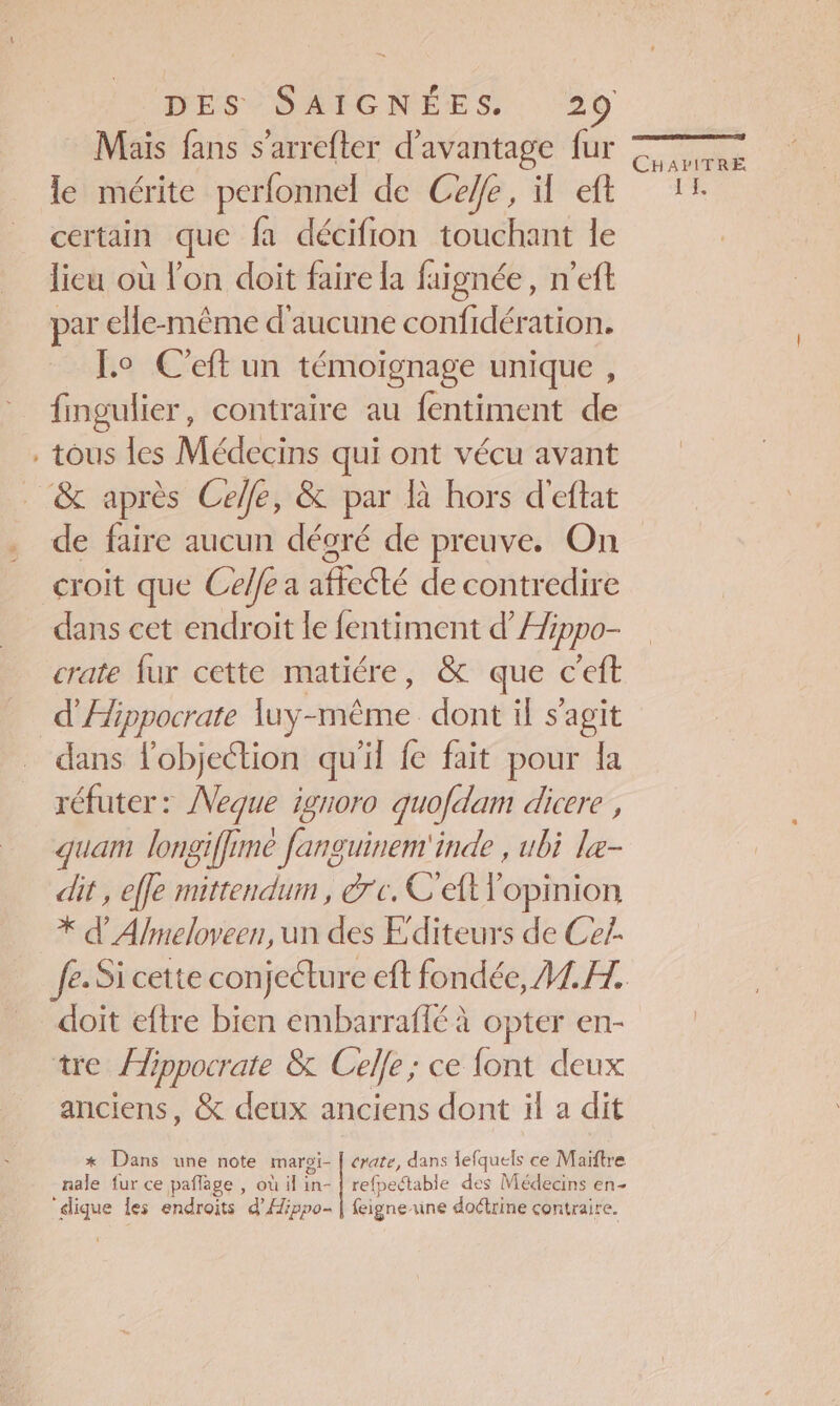 Mais fans s’arrefter d'avantage fur le mérite perfonnel de Ceffe, il eft certain que fa décifion touchant le lieu où l'on doit faire la faignée, n'eft par elle-même d'aucune confidération. Lo C'eft un témoignage unique , fingulier, contraire au fentiment de . tous les Médecins qui ont vécu avant &amp; après Celle, &amp; par là hors d'eftat CHAZITRE I L croit que Celle a affecté de contredire dans cet endroit le fentiment d’Æippo- crate fur cette matiére, &amp; que c'eft d'Æippocrate luy-mèême dont il s’agit dans lobjection qu'il fe fait pour la réfuter : Neque ignoro quofdam dicere , quam longiffime fanguinem'inde , ubi le- dit , effe mittendum , rc. C'eft l'opinion * d Almeloveen, un des Editeurs de Ce!. doit eftre bien embarraffé À opter en- tre Âippocrate &amp; Celle; ce font deux anciens, &amp; deux anciens dont il a dit *x Dans une note maroi- | rate, dans lefquels ce Maiftre nale fur ce paflage , où il in- { refpectable des Médecins en- “dique les endroits d’Hippo- | feigneune doétrine contraire.