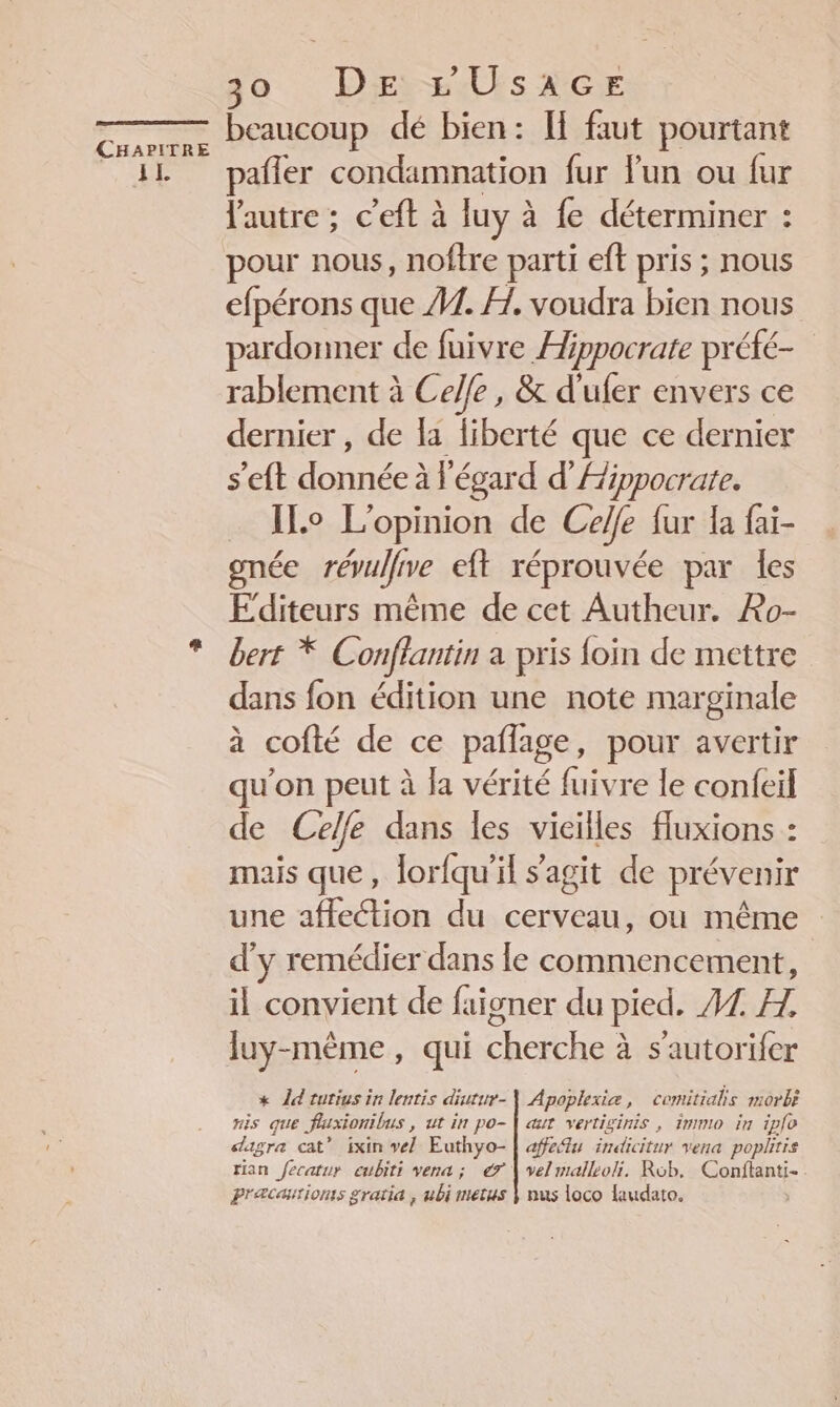 jo Dirt UsaAGE ES beaucoup dé bien: If faut pourtant il pañler condamnation fur lun ou fur l'autre: c’eft à luy à à fe déterminer : pour nous, noftre parti eft pris ; nous efpérons que #1. H, voudra bien nous pardonner de fuivre Hippocrate préfé- rablement à Celle, &amp; d'ufer envers ce dernier , de la fiberté que ce dernier Dean née égard d’Aippocrate. … ILo L'opinion de Celle fur la fai- gnée révulfrve eft réprouvée par les Editeurs même de cet Autheur. Lo- bert * Conflantin a pris foin de mettre dans fon édition une note marginale à cofté de ce pañage , pour avertir qu'on peut à la vérité fuivre le confeil de Celle dans les vieilles fluxions : mais que, lorfqu’il s’agit de prévenir une affection du cerveau, où même d'y remédier dans le commencement, il convient de faigner du pied. 47 Æ. luy-mème, qui cherche à s’'autorifer * Îd rutius in lentis diutur-\ Apoplexiæ, comitials morbè ris que fluxionibus , ut in po-| aut vertiginis , immio in iplo sagre cat” ixin vel Euthyo- | afedu indicitur vena popltis rian fecatur eubiti vena ; 7 | velmalleoli. Rob, Conftanti- Præcæiionts gratia , ubi metus Ÿ nus loco laudato. |