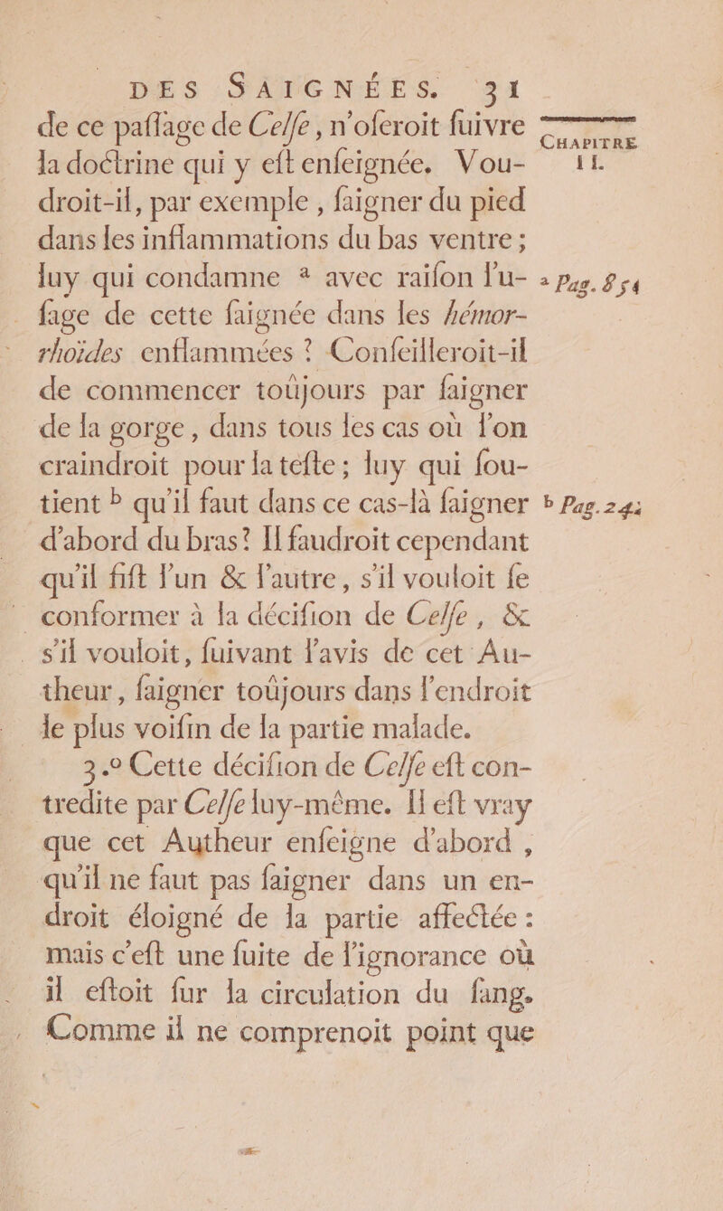 de ce paflage de Celle , n'oferoit fuivre la doctrine qui y eft Ag cn Vou- droit-il, par exemple , faigner du pied dans les Ne du bas ventre ; luy qui condamne * avec raifon lu- | fage de cette faignée dans les #émor- rhoïdes enflammées ? Confeilleroit-il de commencer toujours par laigner de la gorge, dans tous les cas où lon craindroit pour la tefle ; luy qui fou- tient ? qu'il faut dans ce cas-là faigner d’abord du bras? I faudroit cependant qu'il fift Fun &amp; l'autre, s'il vouloit fe … conformer à la décifion de Ceffe, &amp; s’il vouloit, fuivant l'avis de cet Au- theur, faigner toüjours dans l'endroit le plus voifi de la partie malade. 3.2 Cette décifion de Celfe eft con- tredite par Ceffe luy-même. Left vray que cet Autheur enfeigne d’abord , qu'il ne faut pas faigner dans un en- droit éloigné de la partie affectée : mais c’eft une fuite de l'ignorance où il eftoit fur la circulation du fang. Comme il ne comprenoit point que CaX PITRE IE 2 Pag. 8 54 b Pag.24: