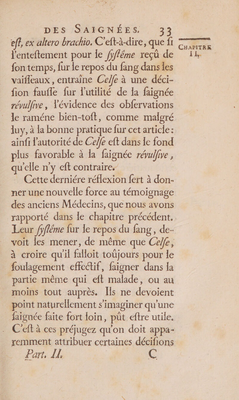 ef?, ex altero brachio, C'eft-à-dire, que fi lenteftement pour Îe /yfféme reçû de fon temps, fur le repos du fang dans les vaifleaux , entraine Celfe à une déci- fion faufle fur l'utilité de Ia faignée révullive, Vévidence des obfervations le raméne bien-toft, comme malgré luy, à la bonne pratique fur cet article: ainfi l'autorité de Ceffe eft dans le fond plus favorable à la faignéc révulfive , qu'elle n'y cft contraire. Cette derniére réflexion fert à don- ner une nouvelle force au témoignage des anciens Médecins, que nous avons Leur /pfléme fur le repos du fang, de- à croire qu'il falloit toujours pour le foulagement effectif, faigner dans la partie même qui eft malade, ou au moins tout auprès. [ls ne devoient point naturellement s’imaginer qu'une faignée faite fort loin, püt eftre utile. C'eft à ces préjugez qu’on doit appa- remment attribuer certaines décifions Part, IL C CS pr CHAPITRE ”