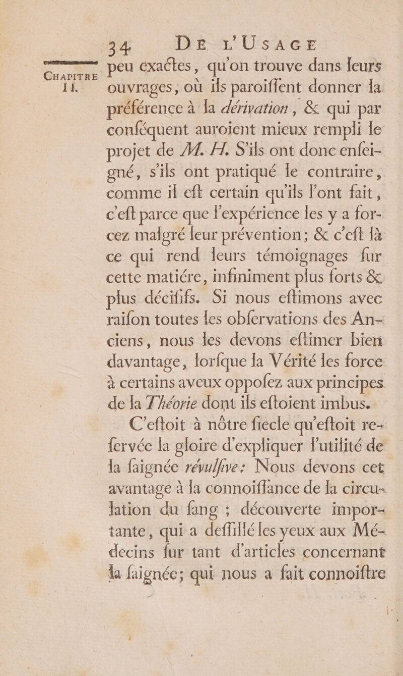 IE. 34 De L'Usace peu exactes, qu'on trouve dans leurs ouvrages, où ils paroiflent donner la préférence à la dérivation, &amp; qui par conféquent auroient mieux rempli le projet de M. FH. S'ils ont donc enfei- gné, s'ils ont pratiqué le contraire, comme il eft certain qu'ils l'ont fait, c'eft parce que lexpérience les y a for- cez malgré leur prévention; &amp; c’eft là ce qui rend leurs témoignages fur cette matiére, infiniment plus forts &amp; plus décififs. Si nous eftimons avec raifon toutes les obfervations des An- ciens, nous les devons eftimer bien davantage, lorfque la Vérité les force à certains aveux oppofez aux principes de la Théorie dont ils eftoient imbus. C’eftoit à nôtre fiecle qu’eftoit re- fervée la gloire d'expliquer l'utilité de la faignée reévulfive: Nous devons cet avantage à la connoïflance de la circu- lation du fang ; découverte impor- tante, qui a deffilié les yeux aux Mé- décins fur tant d'articles concernant la faignéc; qui nous a fait connoiftre