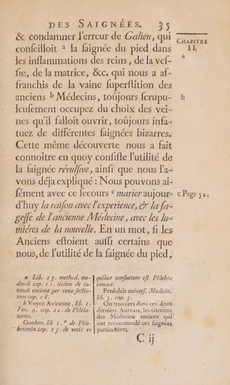&amp; condamner l'erreur de Galien, qui confeilloit + la faignée du pied dans les inflammations des reins , de la vef- fie, de la matrice, &amp;c. qui nous a af- franchis de la vaine fuperftition des anciens ? Médecins, toüjours fcrupu- leufement occupez du choix des vei- nes qu'il falloit ouvrir, toujours infa- tuez de différentes faignées bizarres. Cette même découverte nous a fait connoître en quoy confifte l'utilité de la faignée révulfive, ainfi que nous la- vons déja expliqué : Nous pouvons ai- fément avec ce fecours € marier aujour- d'huy /a raifon avec l'experience, dr la [a gefle de l'ancienne Médecine , avec les lu- Anciens eftoient | auflr certains que - nous, de l'utilité de la faignée du pied, . . @ Lib. 13. method. me-\ quibus confuetum eft Phleboz dendi cap. 11. itidem de cu-\ tomare. #ändi ratione per ven feétio- |: Perdulcis #miverf. Medicin. Rem cap, I 8. Bb. 5. cap. 3. * &amp; Voyez Avicenne, 5. 1.1 On trouvera dans ces deux Fen. 4. cap. 20. de Phlebo- | derniers Auteurs, les citations Gordon. 4 1.9 de Phlie- | ont recommandé ces, faignées * &amp;oronia cap. 1 ÿ. de vents ex | particufiéres, Ci CHAPITRE ‘#5 4  c Page sa;