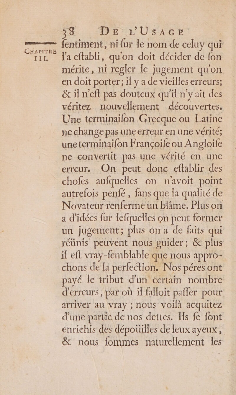 NI HIAPE NE USAGE CHAPITRE III, Va eftabli, qu'on doit décider de fon mérite, ni regler {e jugement qu'on en doit porter; il ÿa de vieilles erreurs; &amp; iln'eft pas douteux qu'il n'y ait des véritez nouvellement découvertes. Une terminaifon Grecque ou Latine ne change pas une erreur en une vérité; uneterminaifon Françoife ou Angloife ne convertit pas une vérité en une erreur. On peut donc eftablir des chofes aufquelles on n'avoit point autrefois penfé , fans que la qualitéde Novateur renferme un bläme. Plus on a d'idées fur fefquelles on peut former un jugement; plus on a de faits qui réunis peuvent nous guider; &amp; plus il eft vray-femblable que nous : appro- chons de la perfection. Nos péres ont payé le tribut d’un certain nombre d'erreurs, par où il falloit paffer pour arriver au vray ; nous voilà acquitez d’une partie de nos dettes, [ls fe font enrichis des dépoüilles de feux ayeux, &amp; nous fommes naturellement les