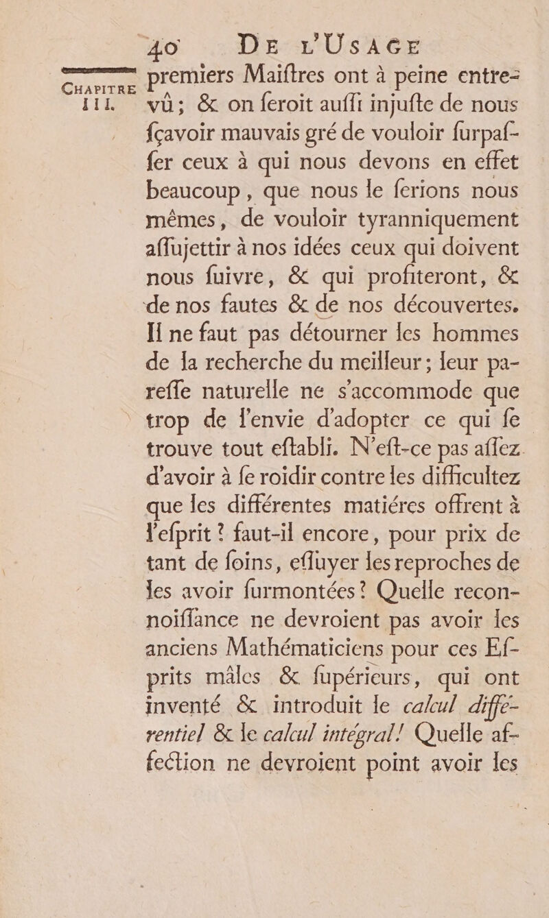 [TE 40 : DE L'UsA6E premiers Maiïftres ont à peine entre- vû; &amp; on feroit aufft injufte de nous fçavoir mauvais gré de vouloir furpaf- fer ceux à qui nous devons en effet beaucoup , que nous le ferions nous mêmes, de vouloir tyranniquement affujettir à nos idées ceux qui doivent nous fuivre, &amp; qui profiteront, &amp; Ï ne faut pas détourner les hommes de Îa recherche du meilleur ; leur pa- refle naturelle ne s’accommode que trop de l'envie d'adopter ce qui fe trouve tout eftabli. N'eft-ce pas aflez. d’avoir à {e roidir contre les difhicultez ue les différentes matiéres offrent à l'efprit ? faut-il encore, pour prix de tant de foins, efluyer Le reproches de les avoir ee Quelle recon- noiflance ne devroient pas avoir les anciens Ans pour ces Ef- prits mâles &amp; fupérieurs, qui ont inventé &amp; introduit le calcul diffe- rentiel &amp; le calcul intégral! Quelle af- fection ne devroijent point avoir les