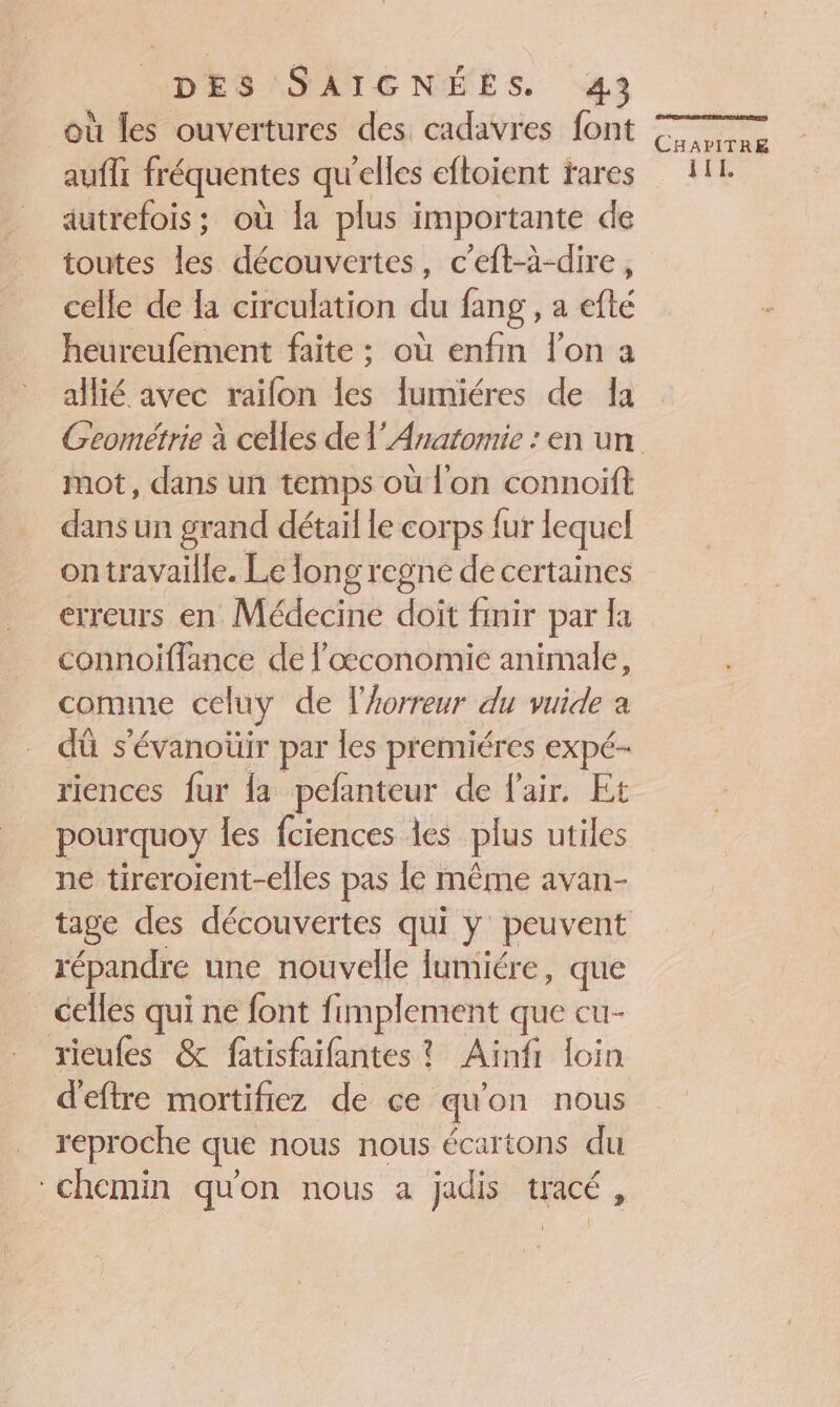 où les ouvertures des cadavres font aufli fréquentes qu'elles eftoient fares autrefois; où la plus importante de toutes les découvertes, c’eft-à-dire, celle de là circulation du fang , a efté heureufement faite ; où enfin lon a allié avec raïfon les lumiéres de la mot, dans un temps où l'on connoïft dans un grand détail le corps fur lequel ontravaille. Le long regné de certaines erreurs en Médecine doit finir par la connoiflance de l'œconomie animale, comme celuy de l'horreur du vuide a dû s’évanoüir par les premiéres expé- riences fur la pefanteur de fair. Et pourquoy les fciences les plus utiles ne tireroient-elles pas le même avan- tage des découvertes qui y peuvent répandre une nouvelle lumiére, que _ celles qui ne font fimplement que cu- rieufes &amp; fatisfaifantes ? Ainfi loin d’eftre mortifiez de ce qu'on nous reproche que nous nous écartons du chemin qu'on nous a jadis tracé, CHAPITRE IL