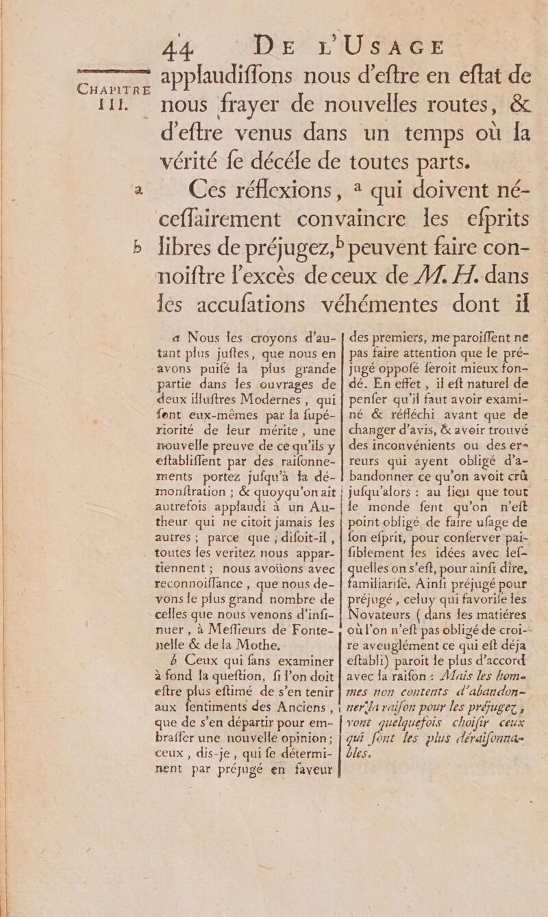 A4 “‘1D# rUSACE d'eftre venus dans un temps où Îa vérité fe décéle de toutes parts. Ces réflexions, * qui doivent né- libres de préjugez, peuvent faire con- les accufations véhémentes dont ïül æ Nous les croyons d’au- tant plus jufles, que nous en avons puilé la plus grande partie dans les ouvrages de deux illuftres Modernes , qui fent eux-mêmes par la fupé- riorité de leur mérite, une nouvelle preuve de ce qu'ils y eftabliffent par des railonne- ments portez jufqu'à la dé- autrefois applau theur qui ne citoit jamais Îes autres ; parce que ; difoit-il, toutes les veritez nous appar- tiennent ; nous avoïüons avec reconnoiffance , que nous de- vons le plus grand nombre de celles que nous venons d’infi- nuer , à Meflieurs de Fonte- nelle &amp; de la Mothe. ë Ceux qui fans examiner à fond la queftion, fi l’on doit eftre plus eftimé de s’en tenir des premiers, me paroiflent ne pas faire attention que le pi jugé oppolé feroit mieux fon- dé. En effet , il eft naturel de penfer qu'il faut avoir exami- né &amp; réfléchi avant que de changer d'avis, &amp; avoir trouvé” des inconvénients ou des er= reurs qui ayent obligé d'a- bandonner ce qu’on avoit crû le monde fent qu’on n’eift point obligé de faire ufage de fon efprit, pour conferver pai- fiblement les idées avec lef- quelles on s’eft, pour ainfi dire, familiarifé. Ainfi préjugé pour préjugé , celuy qui favorile les Novateurs ( dans les matiéres où l’on n’eft pas obligé de croi-- re aveuglément ce qui eft déja eftabli) paroit le plus d'accord avec Ja raifon: Mais les kom mes non contents d'abandon- que de s’en départir pour em- vont quelquefois choifir ceux nent par préjugé en faveur
