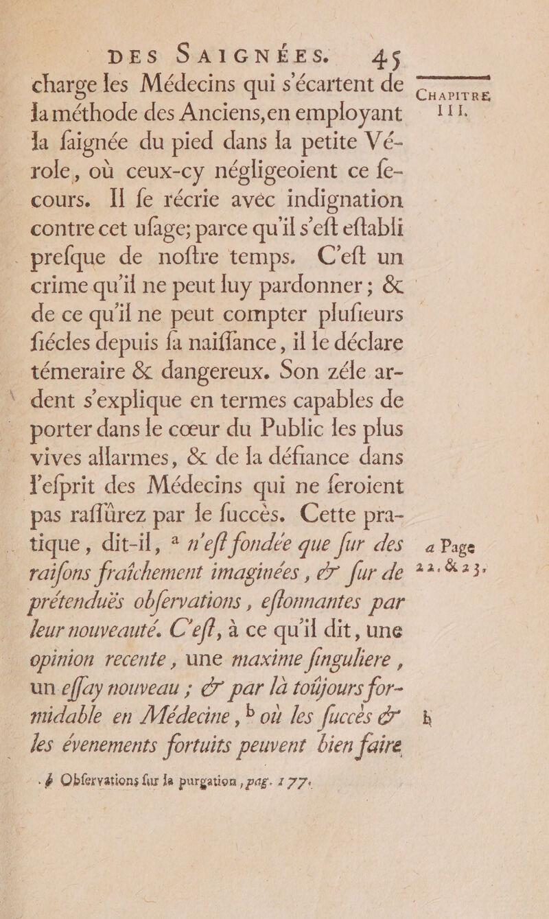 pr charge les Médecins qui s'écartent de Ïa méthode des Anciens,en employant la faignée du pied dans la petite Vé- role, où ceux-cy négligeoient ce fe- cours. [I fe récrie avéc indignation contre cet ufage; parce qu'il s’eft eftabli EN de ce qu'il ne peut compter plufieurs fiécles depuis fa naïflance, il Le déclare témeraire &amp; dangereux. Son zéle ar- dent s'explique en termes capables de porter dans le cœur du Public les plus pas raflürez par Îe fuccès. Cette pra- raifons fraîchement imaginées , 7 fur de prétenduës obfervations , eflonnantes par leur nouveauté. C'eff, à ce qu'il dit, une opinion recente, une maxime finguliere , : \ PA un effay nouveau ; &amp;7 par la toüjours for- midable en Médecine , où les fuccès &amp; les évenements fortuits peuvent bien faire .&amp; Obfervations fur la purgation , pag. 177, a Page 22.23.