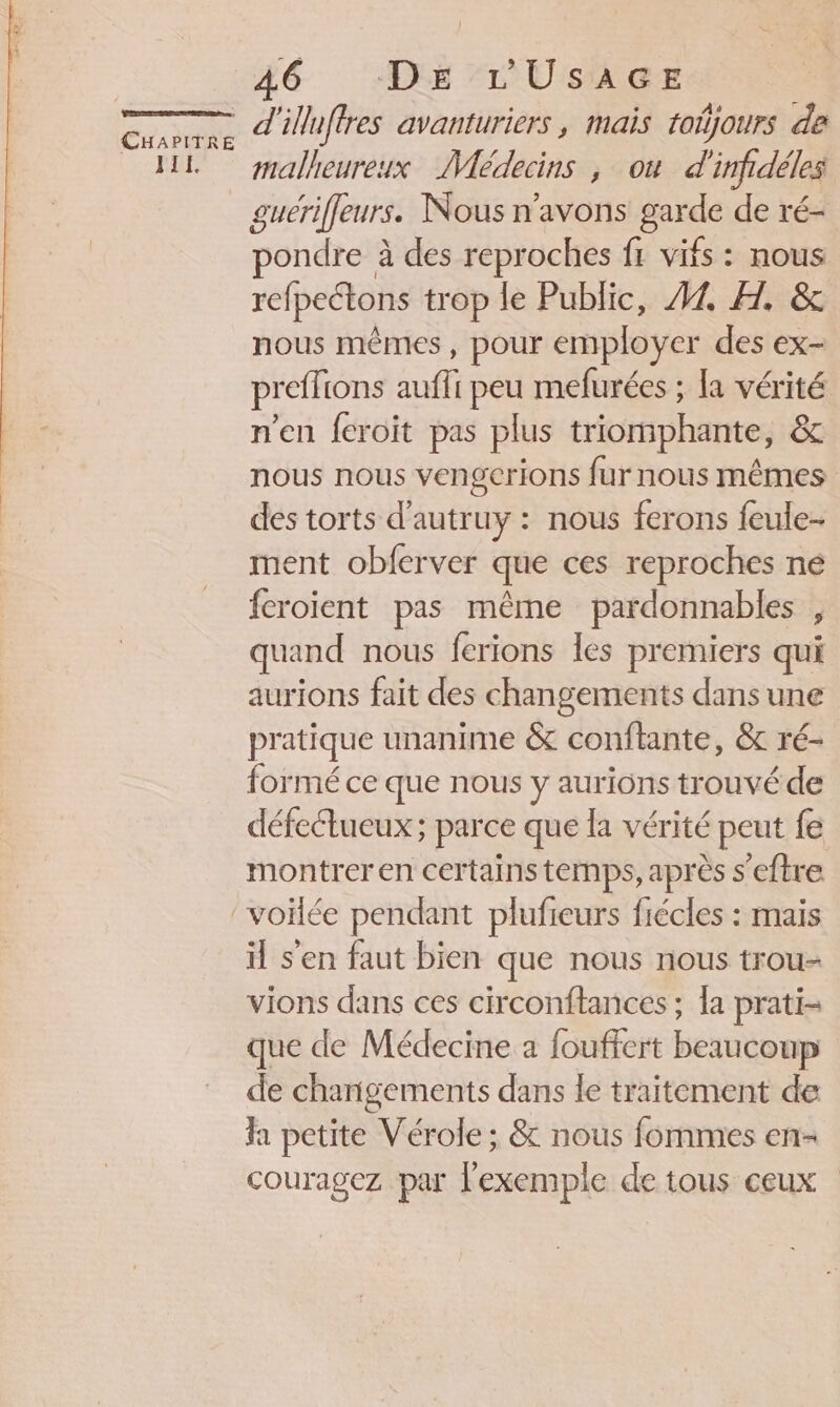 J1E, 46 “DE ’r'UsAGE d'iuftres avanturiers, mais toñjours de malheureux Médecins , où d'infidéles guériffeurs. Nous n'avons garde de ré- pondre à des reproches fr vifs : nous refpetons trop le Public, A1 H. &amp; nous mêmes , pour employer des ex- preffions aufli peu mefurées ; la vérité n'en feroit pas plus triomphante, &amp; nous nous vengerions fur nous mêmes des torts d’autruy : nous ferons feule- ment obferver que ces reproches ne feroient pas même pardonnables , quand nous ferions les premiers qui aurions fait des changements dans une pratique unanime &amp; conftante, &amp; ré- formé ce que nous y aurions trouvé de défectueux ; parce que la vérité peut fe montrer en certains temps, après s'eftre il s'en faut bien que nous nous trou- vions dans ces circonftances ; la prati- que de Médecine a fouffert beaucoup de changements dans le traitement de fa petite Vérole ; &amp; nous fommes en- couragez par l'exemple de tous ceux