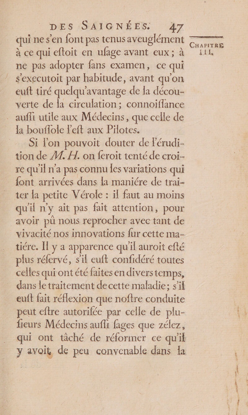 qui ne s’en font pas tenus aveu glément à ce qui eftoit en ufage avant eux; à ne pas adopter fans examen, ce qui s'executoit par habitude, avant qu'on euft tiré quelqu'avantage de la décou- verte de la circulation; connoiflance . aufii utile aux Médecins, que celle de _ a bouffole l'eft aux Pilotes. = Si l'on pouvoit douter de Férudi- tion de 41. H. on feroit tenté de croiï-- re qu'il n'a pas connu les variations qui font arrivées dans la maniére de trai- ter la petite Vérole : il faut au moins qu'il n'y ait pas fait attention, pour avoir pù nous reprocher avec tant de vivacité nos innovations fur cette ma- ticre. [l y a apparence qu'il auroit efté plus réfervé, s’il euft confidéré toutes celles qui ont été faites en divers temps, dans le traitement decette maladie; s’il euft fait réflexion que noftre conduite peut eftre autorifée par celle de plu- fieurs Médecins aufi fages que zélez, CHAPITRE JiL,
