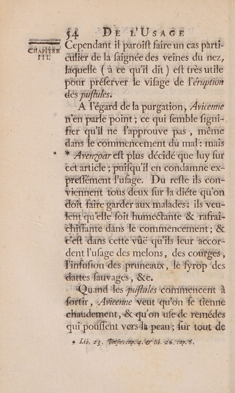TIR # ft “DE’FUSAGE Cependant if paroiïft faire un cas parti- cülier de la faignée des veines du nez, fiquelle (à ce qu'il dit) éft très utile pour préferver le vifage de l'éruption dés püftules. A1 ‘égard de la pur gation, Aviceriie n'en parle point ; ce qui femble figni- | fier qu'i ne l'approuve pas , même dans le commencement du mal: mais * Avengoar eft plus décidé que ay fur cet article; puifqu'il en condamne ex- préffément l'ufage. Du refte ils con viennent tous deux fur Ja diéte qu on doït faire garder à aux maladés: ils Veu- nt qu'elle foit humédante &amp; rafrat- chiffante dans 1e Cornmeéncément : '&amp; c'eft ‘dans cette vüe qu'ils feur ‘accor- dent l'ufage des melons, des coûrpés, Titifofion de: pruneaux , Je fyrop ‘des dattes: fauvages ee, : Quand des puffules éomimenecnt à 4 se : Aivehine veut: qu’ ‘on 4e tienne hatudement &amp;-qu'on ufede remédes qui. poüffent vers: de. peau; für tout de