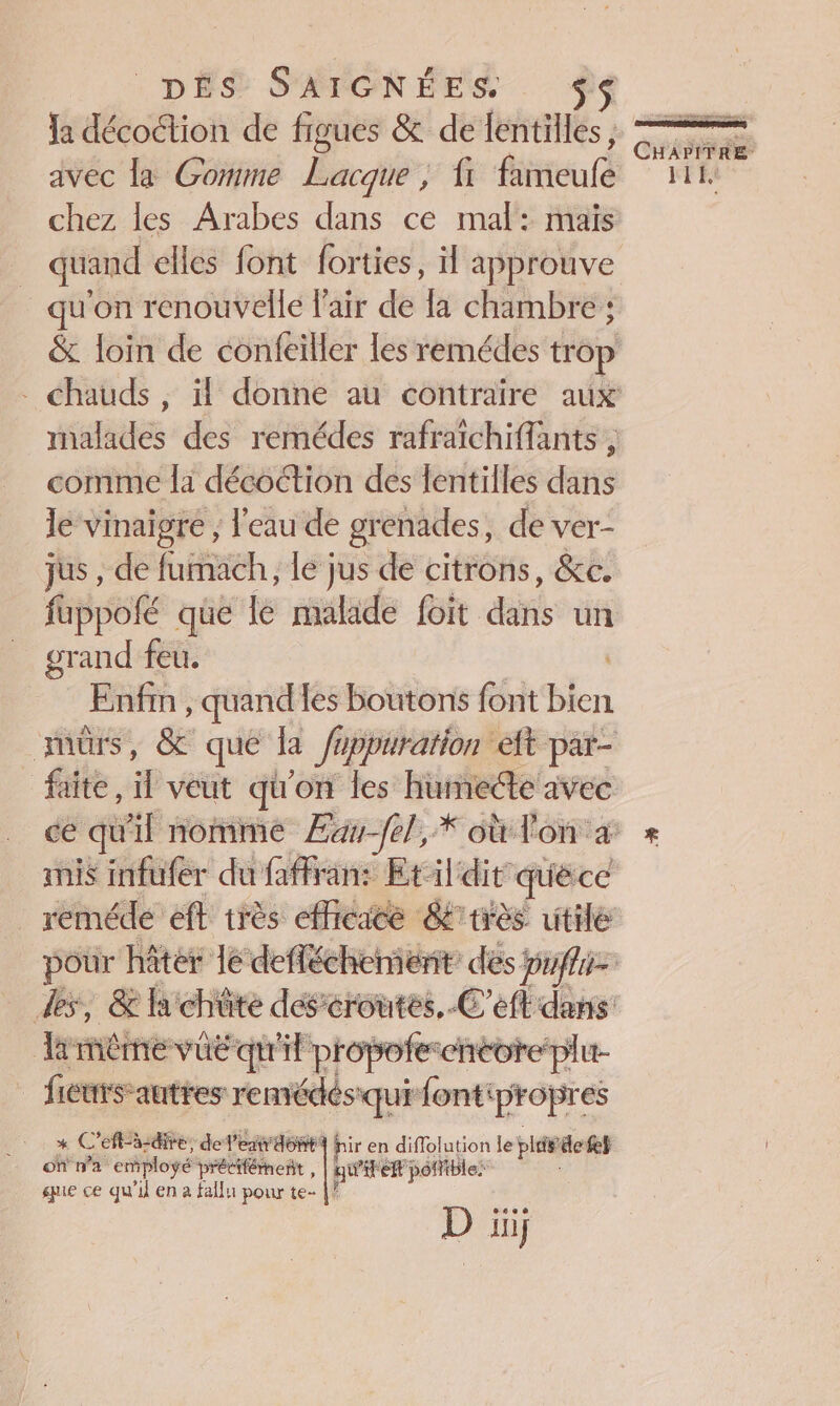 DÉS S'ÉTONÉES Ja décoétion de figues &amp; de lentilles, avec la Gomme Lacque ; fi fameufe chez les Arabes dans ce mal: mais quand elles font forties, il approuve u'on renouvelle l'air de la chambre : comme la décoction des lentilles dans le vinaigre ; l'eau de grenades, de ver- jus , de PAPER ; le jus de citrons, &amp;c. fuppofé que lé malade foit dis un grand feu. - Fafin , quand les boutons font eu anis infufer du faffran: Etildit quéce reméde eft très efficace là méme vûë qu'il propotes encore plu- ficurs autres remédés qui fontpropres * C ef-à-dire, de: Lea 46844 hir en diflolution le plie ‘let où n'a employé précifémnent , qu'est pofible: ue ce qu'il en à fallu pour te- |? D iii; tem: Eee