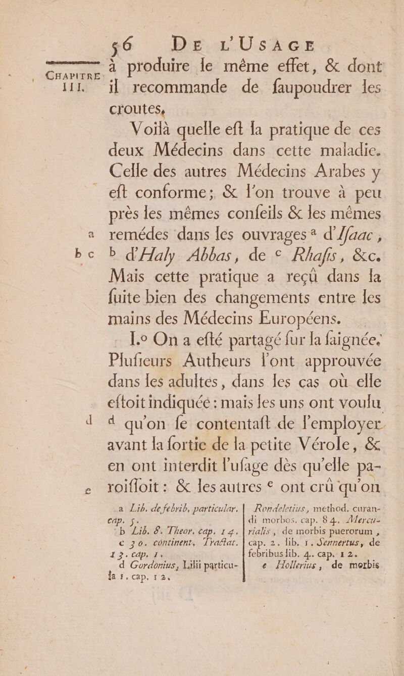 111. EA 56 DE L'USAGE à produire le même effet, &amp; dont il recommande de faupoudrer les croutes, Voïlà quelle eft {a pratique de ces deux Médecins dans cette maladie. Celle des autres Médecins Arabes y eft conforme; &amp; l'on trouve à peu près les mêmes confeils &amp; les mêmes remédes dans les ouvrages ® d'Aaac , b d'Aaly Abbas, de © Rhafs, Ce. Mais cette pratique a reçü dans la fuite bien des changements entre Îles mains des Médecins Européens. Lo On a efté partagé fur la faignée. Plufieurs Autheurs l'ont approuvée dans Îes adultes, dans les cas où elle eftoit indiquée : mais les uns ont voulu 4 qu'on fe contentaft de l'employer. avant la fortie de la petite Vérole, &amp; en ont interdit l'ufage dès qu’elle pa- roifloit : &amp; les autres © ont crü qu'on a Lib. de febrib, particular, | Rondeletius, method. curan- Cap. Sa: di morbos. cap. 84. Aercu- b Lib. 8. Theor, cap, 14. | rialis, de morbis puerorum , c 70. continent, Trafar. | cap. 2. lib. 1. Sennertus, de 13. capilis febribus lib. 4. cap. 12. d Gordonius, Lili particu- e Jollerius, de morbis
