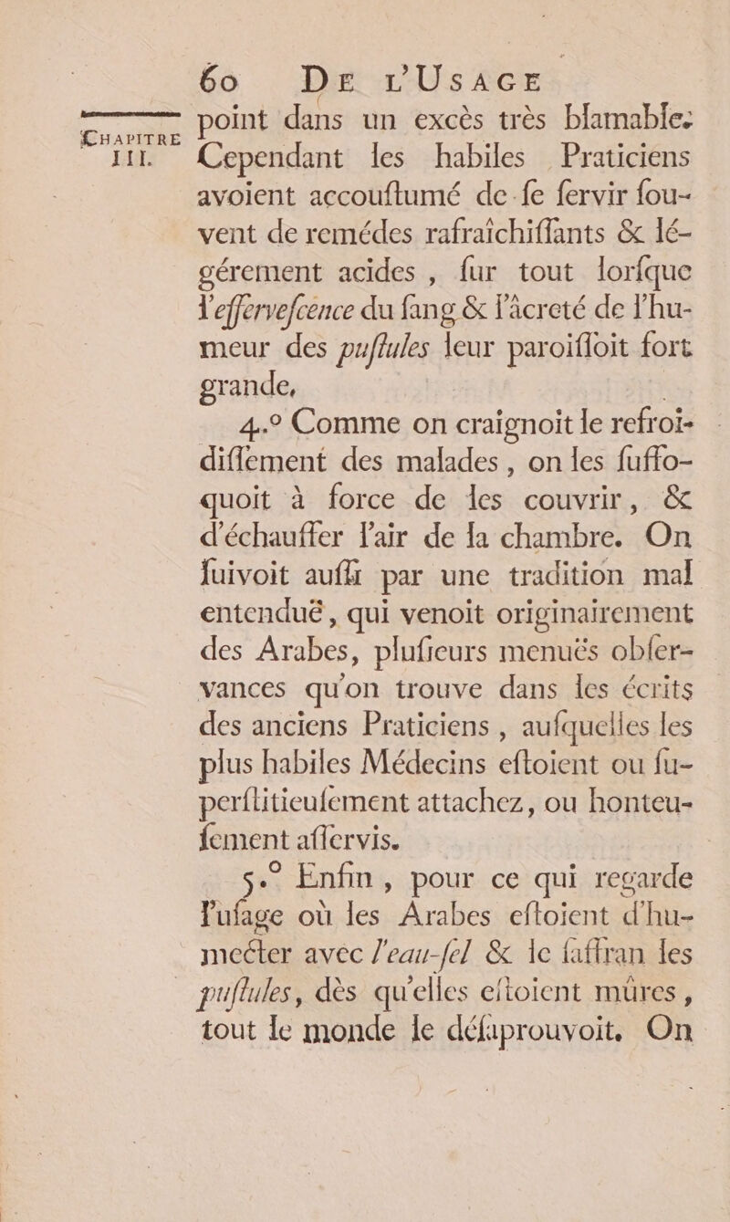 TITI. 6o DE rUsacEr point dans un excès très blamable: Cependant les habiles Praticiens avoient accouftumé de-fe fervir fou- vent de remédes rafraîchiffants &amp; lé- gérement acides , fur tout lorfque l'effervefcence du fs g &amp; lâcreté de l'hu- meur des puflules leur paroifloit fort grande, 4° Comme on craignoit le refroi- difement des malades , on les fuffo- uoit à force de les couvrir, &amp; d'échaufler Fair de la chambre. On juivoit aufli par une tradition mal entenduë, qui venoit originairement des Arabes, plufieurs menuës obler- vances qu'on trouve dans les écrits des anciens Praticiens , aufquelles les plus habiles Médecins eftoient ou fu- perflitieufement attachez, ou honteu- fement aflervis. se Enfin, pour ce qui regarde lufage où les Arabes eftoient d hu- mecter avec l'eau-fel &amp; Ie faflran les tout Ie monde le défaprouvoit. On