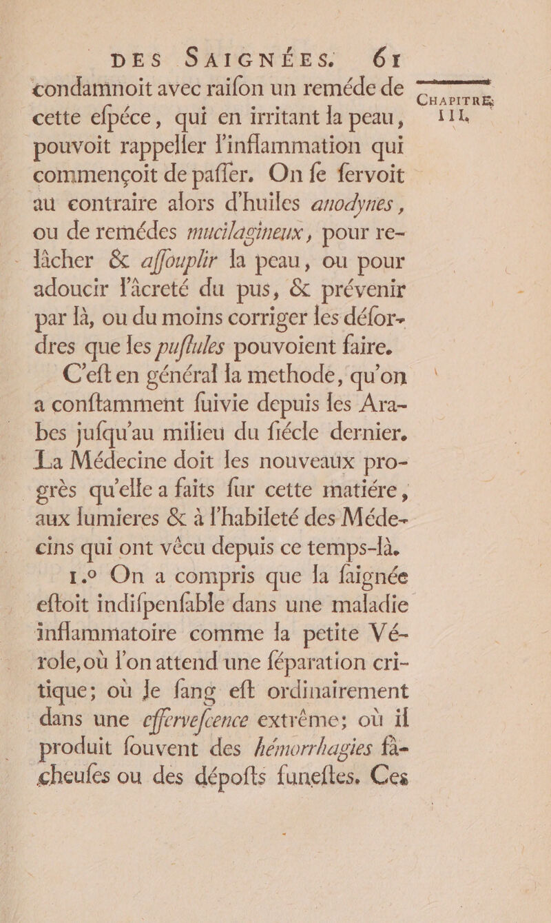 condamnoit avec raifon un reméde de cette efpéce, qui en irritant la peau, pouvoit rappeller linflammation qui commençoit de pafler. On fe fervoit au contraire alors d'huiles anodynes , ou de remédes mucilagineux, pour re- - Acher &amp; affouplir la peau, ou pour adoucir läcreté du pus, &amp; prévenir par là, ou du moins corriger les défor- dres que les puflules pouvoïent faire. C'eft en général {a methode, qu’on a conftamment fuivie depuis les Ara- bes jufqu'au milieu du fiécle dernier. La Médecine doit les nouveaux pro- grès qu'elle a faits fur cette matiére, aux lumieres &amp; à l’habileté des Méde- cins qui ont vêcu depuis ce temps-là. 1.2 On a compris que la faignée eftoit indifpenfable dans une maladie inflammatoire comme la petite Vé- role,où l’on attend une féparation cri- tique; où Je fang eft ordinairement dans une cffrvefcence extrème; où il produit fouvent des hémorrhagies fà- cheufes ou des dépofts funeftes, Ces CE EC à CHAPITRE, IL