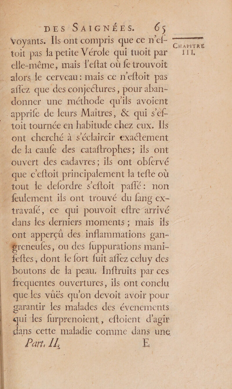 Voyants. Îls ont compris que ce n'ef- Pre toit pas la petite Vérole qui tuoit par fi. elle-même, mais l'eftat où fe trouvoit … alors le cerveau: mais ce n'eftoit pas _aflez que des conjectures, pour aban- donner une méthode qu'ils avoient ‘apprife de leurs Maitres, &amp; qui s'ef- _ toit tournée en habitude chez cux. Is … ont cherché à s’éclaircir exaétement de la caufe des cataftrophes; ils ont ouvert des cadavres: ils ont obfervé que c'eftoit principalement la tefte où … tout le defordre s’eftoit pañlé: non feulement ils ont trouvé du fang ex- travalé, ce qui pouvoit eftre-arrivé _ dans les derniers moments ; mais ils ont apperçü des inflammations gan- Sreneufes, ou des fuppurations mani- _ feftes, dont le fort fuit aflez celuy des _ boutons de la peau. Inftruits par ces frequentes ouvertures, ils ont conclu que les vüës qu'on devoit avoir pour garantir les malades des évenements qui‘les furprenoient, eftoient d'agir dans cette maladie comme dans une