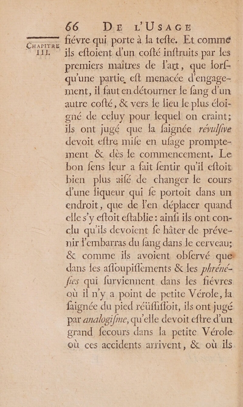 LT 66 Dig L U$SAGsE fiévre qui porte à la tefle. Et comme premiers maitres de lait, que lorf- qu'une partie eft menacée d'engage- ment, il faut en détourner le fang d’un autre cofté, &amp; vers le lieu le plus éloi- gné de celuy pour lequel on craint; ils ont jugé que la faignée révulfive devoit eftre mile en ufage prompte- ment &amp; dès le commencement. Le bon fens leur a fait fentir qu'il eftoit bien plus aifé de changer le cours d’une liqueur qui fe portoit dans un endroit, que de l'en déplacer quand elle s’y he eftablie : ainfi ils ont con- clu qu'ils devoient fe hâter de préve- nir l'embarras du fang dans le cerveau; &amp; comme ils avoient obfervé que dans les afloupiflements &amp; les phréne- fes qui furviennent dans les fiévres où il n'y a point de petite Vérole, Ia faignée du pied réüflifoit, ils ont jugé par analogifme, qu'elle devoit eftre d’un grand fecours dans la petite Vérole où ces accidents arrivent, &amp; où ils