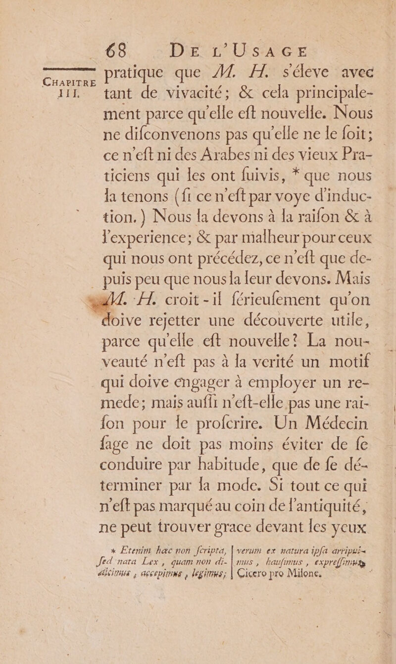 IF 638 DELL SAGE pratique que M. H. séleve avec tant de vivacité; &amp; cela principale- ment parce qu'elle eft nouvelle. Nous ne difconvenons pas qu’elle ne le foit; ce n'eft ni des Arabes ni des vieux Pra- ticiens qui les ont fuivis, * que nous la tenons (fr ce n'eft par voye d'induc- tion.) Nous la devons à la raifon &amp; à l'experience; &amp; par malheur pour ceux qui nous ont précédez, ce n eft que de- . A, croit - il férieufement qu'on parce qu'elle eft nouvelle? La nou- veauté n'eft pas à la verité un motif qui doive engager à employer un re- mede; mais auffr n'eft-elle pas une rai- fon pour le profcrire. Un Médecin fage ne doït pas moins éviter de fe conduire par habitude, que de fe dé- terminer par la mode. Si tout ce qui n'eft pas marqué au coin de l'antiquité, ne peut trouver grace devant les yeux x Eteninr Rec non Jcripta, | verum ex natura ipfa arripui&lt; Jed nata Lex, quam non di. | ms, haufimus , expreffimws aicioms ; accepioms , legirmes; | Cicero pro Milone, ;