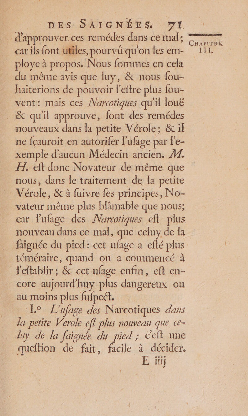 car ils font utiles, pourvû qu’on les em- ploye à propos. Nous fommes en cela du même avis que luy, &amp; nous fou haiterions de pouvoir l'eftre plus fou- vent: mais ces Narcotiques qu'il louë &amp; qu'il approuve, font des remédes nouveaux dans la petite Vérole; &amp; if ne fçauroit en autorifer l’'ufage par l'e- xemple d'aucun Médecin ancien. #2. FH. eft donc Novateur de même que nous, dans le traitement de [a petite Vérole, &amp; à fuivre fes principes, No- vateur même plus blimable que nous; car Vufage des Marcotiques eft plus nouveau dans ce mal, que celuy de Îa faignée du pied: cet ufage a efté plus téméraire, quand on a commencé à l'eftablir ; &amp; cet ufage enfin, eft en- core aujourd'huy plus dangereux ou au moins plus fufpect. | Lo L'ufage des Naxcotiques dans la petite Verole eff plus nouveau que ce- luy de la faignée du pied ; c't une queftion de fait, facile à décider. E ïüi Ce CHAPITRE ILE