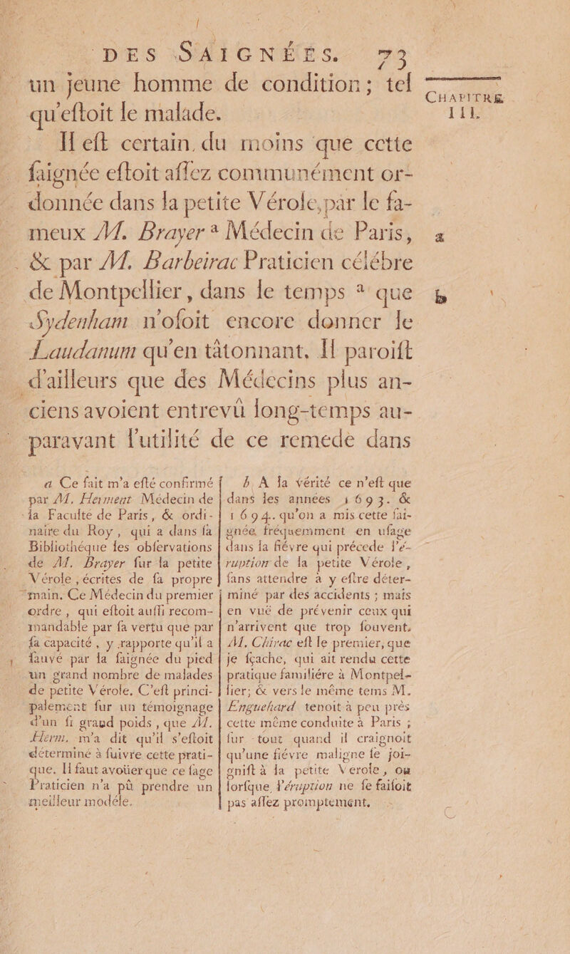 | DES \SAIGNÉÉS. 73 Brun jeune homme de condition; tel _qu'eftoit le malade. H'eft certain du moins que cctte … faignée efloit affez communément or- donnée dans la petite Vérole, par le fa- meux #1. Brayer Médecin de Paris, . &amp; par 1. Barbeirac Praticien célébre de Montpellier , dans le temps * que Sydenham n'ofoit encore donner le Laudanum qu'en tätonnant, I paroift d'ailleurs que des Médecins plus an- ciens avoient entrevü long-temps au- paravant futilité de ce remede dans CHATONS, TILL lb 4 a Ce fait m'a eflé confirmé par M, Herment Médecin de :1a Faculté de Paris, &amp; ordi- naire du Roy, qui a dans fa Bibliothéque {es obfervations de A1. Brayer fur la petite Vérole ,écrites de fa propre “main, Ce Médecin du premier ordre , qui efloit auffi recom- . anandable par fa vertu que par fa capacité, y rapporte qu'il a y tauvé par la faignée du pied un grand nombre de malades de petite Vérole, C’eft princi- palement fur un témoignage dun fr graud poids , que A1. ÆHerm, ma dit qu'il s’eftoit déterminé à fuivre cette prati- que. I faut avoïerque ce {age Praticien n’a pù prendre un meilleur modéle, B, À Îa vérité ce n’eft que dans les années 1 69 3. &amp; 1 69 4.. qu’on a mis cette fai- ynée fréquemment en ufage dans la févre qui précede l#- ruption de la petite Vérole, fans attendre à y eftre déter- miné par des accidents ; mais en vué de prévenir ceux qui n'arrivent que trop fouvent, M, Chirac eft le premier, que je fçache, qui ait rendu cette pratique familiére à Montpel- lier; &amp; vers le même tems M. Enguehard tenoit à peu près cette même conduite à Paris ; fur tout quand il craignoit qu’une fiévre maligne fe joi- gnift à la petite Verole, om lorfque léraprion ne fe faïoit pas aflez promptement,
