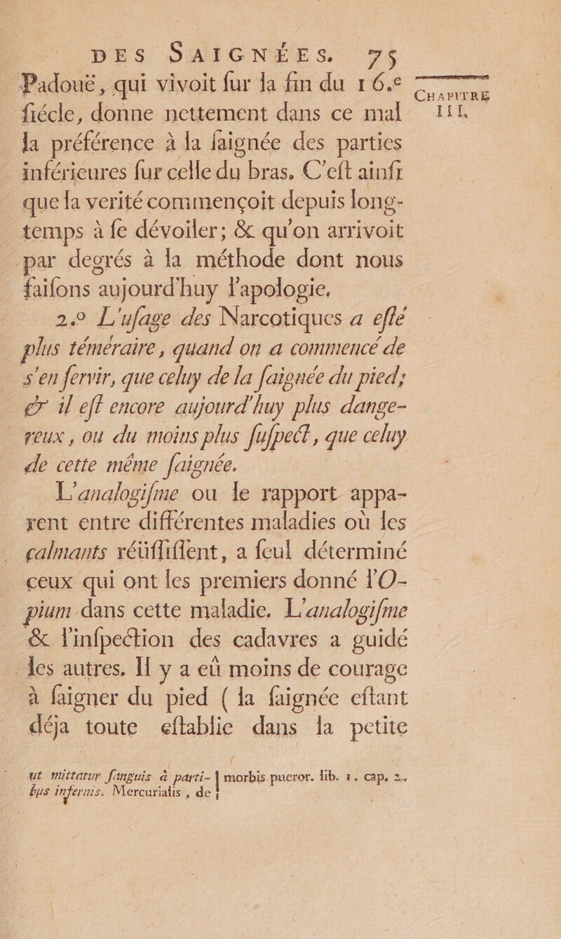 DES SAÏCGNÉES 74 Padouë, qui vivoit fur la fin du 1 6.° fiécle, donne nettement dans ce mal la préférence à la faignée des parties _ inférieures fur celle du bras. C’eft ainfr que la verité commençoit depuis long- temps à fe dévoiler; &amp; qu'on arrivoit par degrés à là méthode dont nous faifons “aujourd! huy l'apologie, 20 L ufage des Narcotiques à eflé plus témeraire, quand on a commencé de s'en fervir, que celuy de la faignée du pied; 7 dl eff encore aujourd'huy plus dange- 44 où du moins plus fufpect, que celuy de cette même faignée. L'analogifme ou le rapport appa- yxent entre nn maladies où les calmants réüflifient, a feul déterminé ceux qui ont les premiers donné l'O- jum dans cette maladie, L'analogifme &amp; l'infpeétion des cadavres a guidé les autres, Î[ y a eü moins de courage à faigner du pied (a faignée ant déja toute eftablie dans la Pie { ut mittarur fanguis à parti- | morbis pueror. lib. r. cape ce bus inferuis. Mercurialis , de } née El be 1 CHAPITRE TITI,