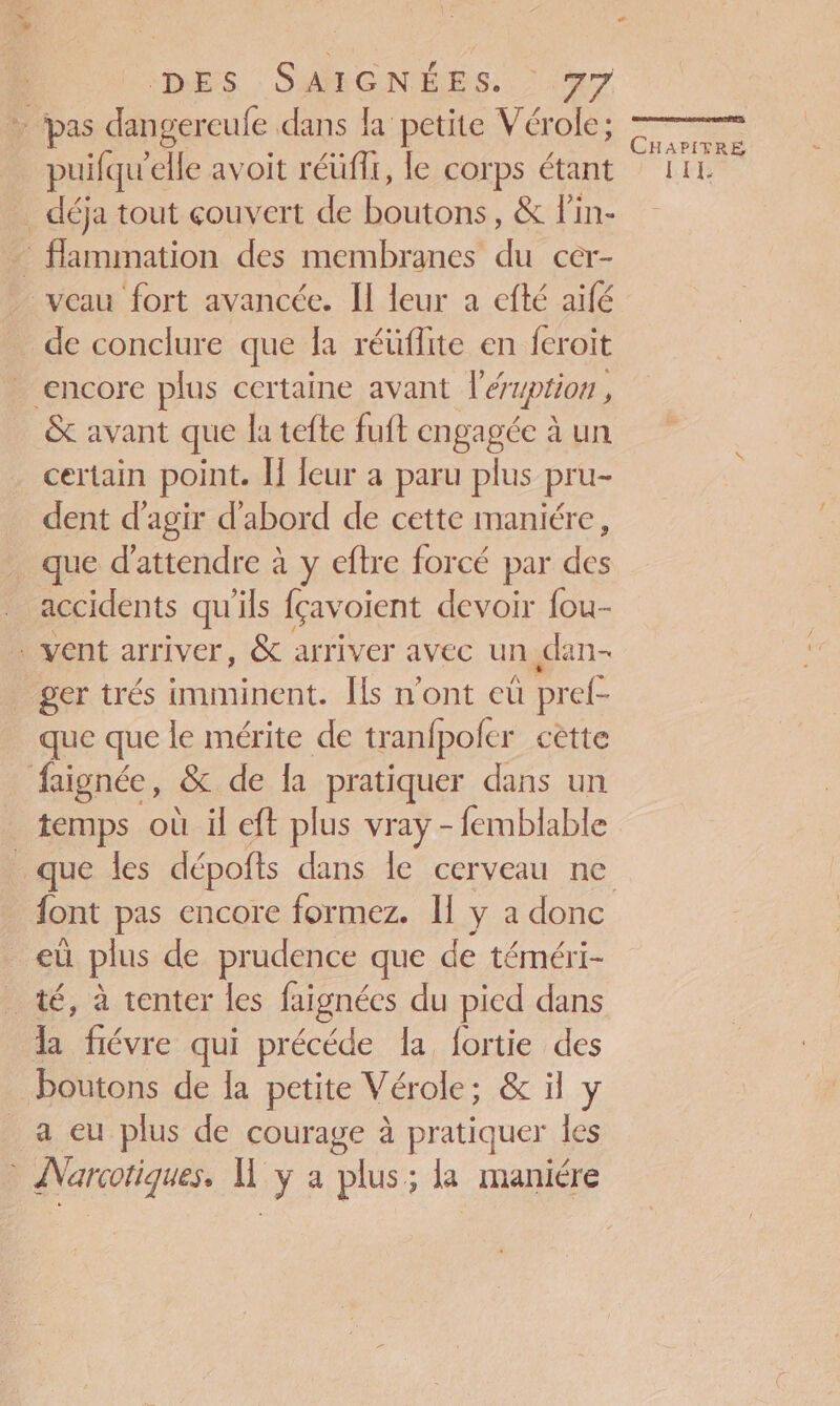 * pas dangercule dans la petite Vérole; puifqu'elle avoit réüfi, le corps étant … déja tout couvert de boutons, &amp; Pin- flammation des membranes du Cêr- veau fort avancée. Il leur a efté aïfé de conclure que la réüflite en feroit encore plus certaine avant léryption , &amp; avant que la tefte fuft engagée à un certain point. Î] leur a paru plus pru- dent d'agir d'abord de cette maniére, que d'attendre à y eftre forcé par des accidents qu'ils çavoient devoir fou- vent arriver, &amp; arriver avec un dan- ger trés imminent. Îls n’ont eù prel- que que le mérite de tranfpofcr cètte faignée, &amp; de la pratiquer dans un | temps où il eft plus vray - femblable que les dépofts dans le cerveau ne _ eù plus de prudence que de téméri- té, à tenter les faignées du pied dans la fiévre qui précéde la fortie des boutons de la petite Vérole; &amp; il y a eu plus de courage à pratiquer les Narcotiques. hf ya plus; la maniére CHAPITRE LEE