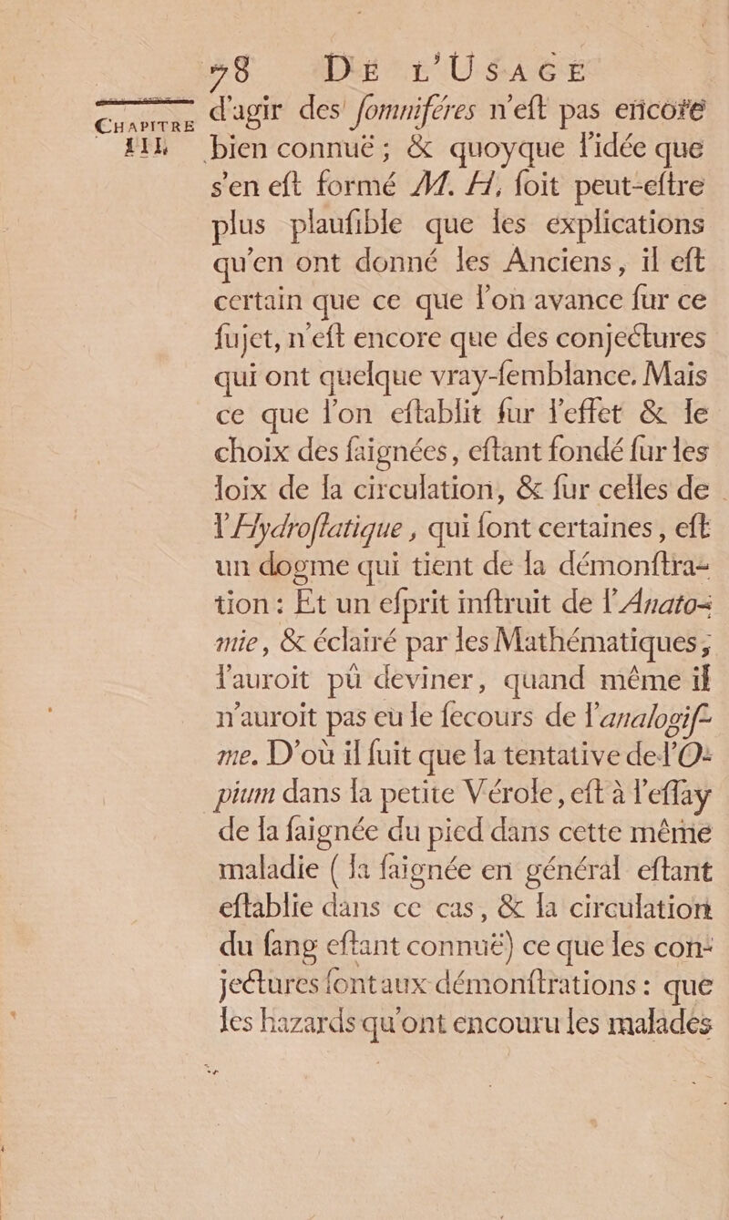 W'É PRE CHAPITRE LIE 78 Dé L'USAGE d'agir des fomniféres n'eft pas eñcote bien connuë ; &amp; quoyque l'idée que s'en eft formé 47. 1, foit peut-eftre plus plaufible que Îes explications qu'en ont donné les Anciens, il eft certain que ce que lon avance fur ce fujet, n'eft encore que des conjectures qui ont quelque vray-femblance, Mais ce que lon eflablit fur l'effet &amp; le choix des faignées, eftant fondé fur les loix de la circulation, &amp; fur celles de V'Æydroflatique , qui font certaines, eft un dogme qui tient de la démonftra: tion : Et un efprit inftruit de l'Anato= mie, &amp; éclairé par les Mathématiques; l'auroit pü deviner, quand même if n'auroit pas eu le fecours de l'arralogif= me. D'où il fuit que la tentative del’'O: de la faignée du pied dans cette même maladie ( la faignée en général eftant eftablie dans ce cas, &amp; la circulation du fang eftant connuë) ce que les con: jeétures fontaux démonftrations : que les hazards qu'ont encouru les malades