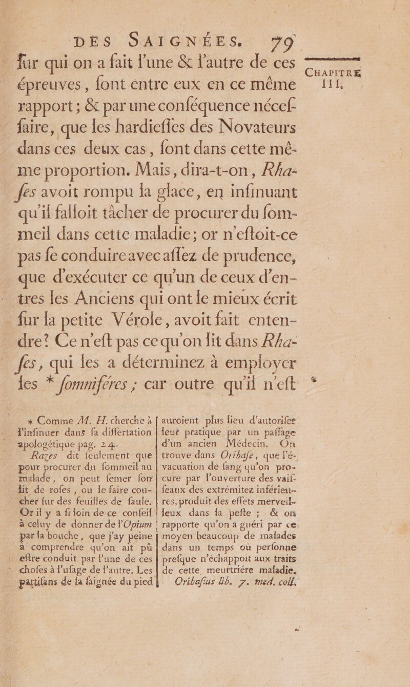 fur qui on a fait l'une &amp; l’autre de ces épreuves , font entre eux en ce même rapport ; &amp; par une conféquence nécef- _ faire, que les hardiefles des Novateurs dans ces deux cas, font dans cette mé- me proportion. Mais, dira-t-on, Rha- fes avoit rompu la glace, en infinuant qu’il faloit tâcher de procurer du fom- CHAPITRE % pas fe conduireavecaflez de prudence, que d'exécuter ce qu'un de ceux d’en- tres les Anciens qui ont le mieux écrit : fur la petite Vérole, avoit fait enten- dre? Ce n’eft pas ce qu'on lit dans R/a- fes, qui les a déterminez à employer les * fommiferes ; car outre qu'il n'eft * Comme #1. H. cherche à | auroient plus lieu d’autorifes infinuer dans fa diflertation | leur pratique par un paflage apologétique pag. 24. d’un ancien Médecin, On _ Razes dit fculement que | trouve dans Oribafe, que l'é- pour procurer du fommeil au | vacuarion de fang qu’on pro- malade, on peut femer fom| cure par louverture des vaif lit de rofes , ou le faire cou- | feaux des extrémitez inférieu- Cher fur des feuilles de faule. | res, produit des effets merveil- Or il y a filoin de ce confeil | Ieux dans la pefte ; &amp; on à celuy de donner de l’Opium | rapporte qu’on a guéri par ce par la bouche, que j'ay peine { moyen beaucoup de malades à comprendre qu'on ait pà | dans un temps où perfonne + eftre conduit par l’une de ces | prefque n’échappoit aux traits &gt; chofes à l’ufage de l’autre, Les | de cette, meurtriére maladie,
