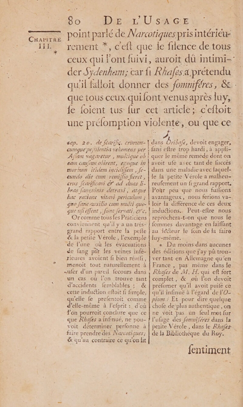 JEE. * ,. 80 Dr Usher: ceux qui l'ont fuivi, auroit dû intimi- que tous ceux.qui font venus après luy, une préfomption violente, ou que ce éap. 20. de Jcarific. crarum-\ dans Oribafe, devoit engager, cumque pejtilentia vehemens per ! fans eftre trop hardi, à appli- Afin vagaretur , multique ob 1 quer le même reméde dont on cam: caujam obirent, egoque in morbum itidem incidiffem , fe- eundo die cum remriffio fieret , crus Jcarificavi &amp; ad duas li- bras fanguinis detraxi, atque hac raïione vitavi periculum ; gro Jane auxilio cum multi quo- que ufi effent , func fervati, rc. conviennent qu'il y a un très- grand rapport entre la pefte &amp; la petite Vérole , l’exemple ‘de l'une où les évacuations de fang pàr les veines infé- rieures avoient fi bien réuiir, menoit tout naturellement à un cas où l’on trouve tant d'accidents femblables ; &amp; cette induétion eftoit fi fimple, qu'elle fe prefentoit comme d'elle-même à Pefprit : d’où l’on pourroit conclure que ce que Rhafes à infinué, ne pou- voit déterminer perfonne à faire prendredes Narcotiques; avoit ufé avec tant de fuccès dans une maladie-avec faquel- L: reufement un fi grand rapport, Poÿr peu que nous fuilions loir la différence de ces deux induétions.. Peut-eftre nous reprochera-t-on que nous fe fommes davantage en laïffant au 1écteur le foin de la faire luy-même., *x Du moins dans aucunes des éditions que j’ay pù trou- ver tant en Allemagne qu’en France , pas même dans le Rhafes de M, H. qui eft fort complet, &amp; où l’on devoit préfumer qu'il avoit puifé ce qu'il infinuë à l’écard de PO. pium.: Et pour dire quelque chofe de'plus authentique , on lufage des fomniferes dans la de la Bibliothéque du Roy.