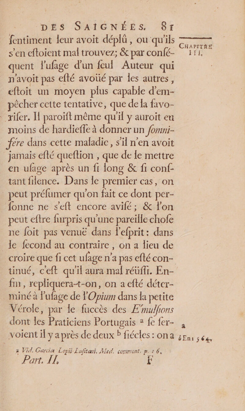 fentiment leur avoit déplû , ou ‘qu'ils s’en cftoient mal trouvez; &amp; par confé- quent l'ufage d’un feul Auteur qui n'avoit pas efté avoté par les autres, eftoit un moyen plus capable dés pêcher cette tentative, que de la favo- …_rifer. H paroïft même qu'il y auroit eu moins de hardieffe à donner un Jomni- ere dans cette maladie , s’il n’en avoit jamais efté queftion , que de le mettre en ufage après un ft long &amp; fi conf- tant flence. Dans le premier cas, on . peut préfumer qu'on fait ce dont per- fonne ne s’eft encore avilé; &amp; l’on peut eftre furpris qu ‘une pareille chofe ne {oit pas venuë dans l'efprit: dans le fecond au contraire, on a lieu de croire que fi cet ufage n n'a pas efté con- | fin, repliquer at-on, on a efté détcr- _miné à Pufage de l Oviur dans la petite Vérole, par le fuccès des E'mulfions dont les Praticiens Portugais * fe fer- a Vid. Garcia Lopii Lufitwii, Med. comments p.1 6, Part. LL