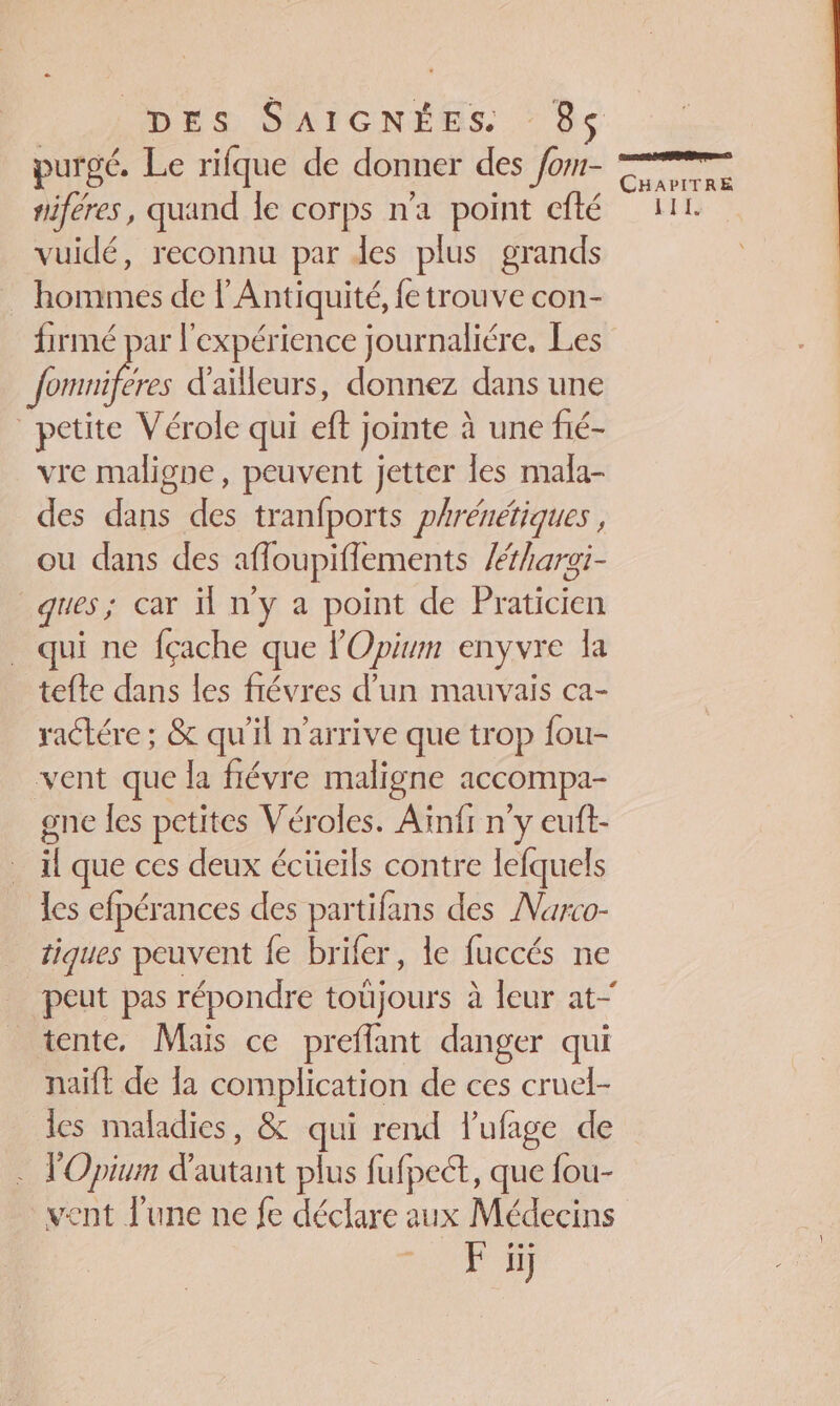 purgé. Le rifque de donner des /om- tiféres, quand le corps n’a point cfté vuidé, reconnu par des plus grands … hommes de l'Antiquité, fetrouve con- firmé par l'expérience journaliére, Les nées d'ailleurs, donnez dans une petite Vérole qui eft jointe à une fié- vre maligne, peuvent jetter les mala- des dans des tranfports phrénetiques , ou dans des afloupiflements /hargi- ques; car il n'y a point de Praticien qui ne fçache que l'Opium enyvre la tefte dans les frévres d’un mauvais ca- ractére ; &amp; qu’il n'arrive que trop fou- vent que la flévre maligne accompa- gne les petites Véroles. Aïnfr n'y euft- il que ces deux écücils contre lefquels les efpérances des partifans des Narco- tiques peuvent {e brifer, le fuccés ne tente, Mais ce prefflant danger qui naïft de la complication de ces cruel- les maladies, &amp; qui rend l’ufage de . TOpium d'autant plus fufpect, que fou- vent l'une ne fe déclare aux Médecins vi CHAPITRE HR