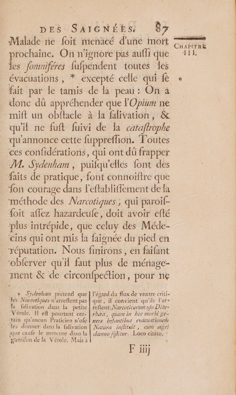 Malade ne foit menicé d’une moït prochaine. Où n'ignoré pas auffi que les fomniféres fufpéndent toutes les fait par Île tamis de la peau : On à donc dü appréhender que FOpium ne mit un obftacle à la falivation, &amp; qu'il ne fuft fuivi de a cataftrophe , : ‘qu'annonce cette fuppreffion. Toutes ces confidérationis, qui ont dû frapper M. Sydenham , puifqu'elles font des _ faits de pratique, font connoïftre que ‘fon courage dans l'eftabliffement de la Lobee 7 : , : méthode des Narcotiques ; qui paroif- {oit aflez hazardeule, doit avoir efté ‘plus intrépide, que celuy des Méde- cins qui ont mis la faignée du pied en réputation. Nous finirons , en faifant _‘obferver qu'il faut plus de mérage- ment &amp; de circonfpeétion, pour n€ x Sydenhan prétend que | l'égard du flux de ventre criti- es Narcotiques n'arreftent pas | que, il convient qu'ils d'at- la falivation dans la petite | reftent: Narcoricorum ufu Diar- Vérole. If eft pourtant cer- | rhæa, quam in hoc morbi ge- ain qu'aucun Dante n'ofe | mere infantibus evacuationerh les donner dans la falivation | Natura inftrxit, cum abri que caufe le mercure dans la | dammo fiflitur. Loco citato, : guerifon de la Vérole, Mais à : ve F üüj ss CHAPITRE HEE #