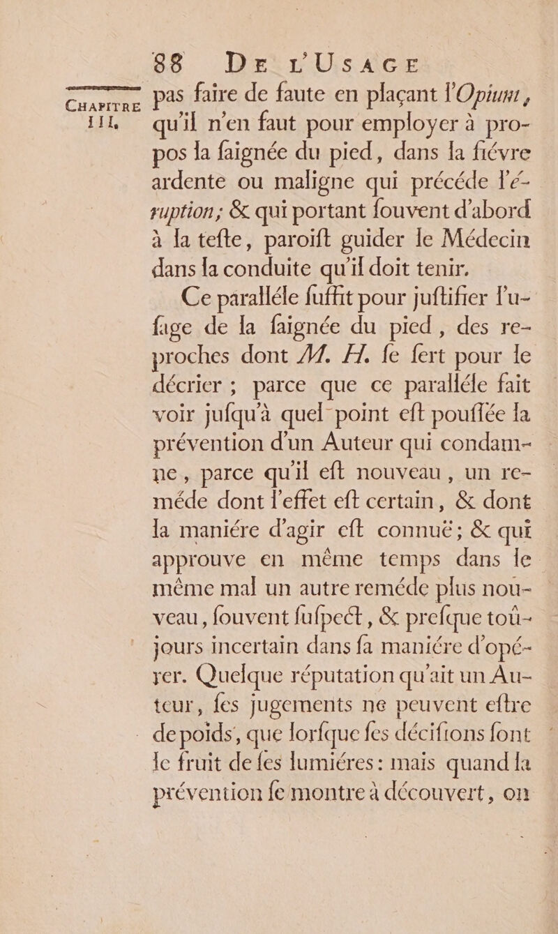 IIL 86 DrirUis CE faire de faute en plaçant l'Opium, qu'il n’en faut pour employer à pro- pos la faignée du pied, dans la fiévre ardente ou maligne qui précéde Fé- suption; &amp; qui portant fouvent d'abord à la tefte, paroïft guider le Médecin dans la conduite qu'il doit tenir. Ce paralléle fuffht pour juftifier lu- fige de la faignée du pied, des re- proches dont 7. FH. fe fert pour le décrier ; parce que ce paralléle fait voir jufqu'à quel point eft pouffée la prévention d'un Auteur qui condami- ne, parce quil eft nouveau, un re- méde dont l'effet eft certain, &amp; dont la maniére d'agir eft connu; &amp; qui approuve en même temps dans le même mal un autre reméde plus nou- veau, fouvent fufpect, &amp; prefque tou- jours incertain dans fa maniére d'opé- rer. Quelque réputation qu'ait un Au- teur, fes jugements ne peuvent eftre le fruit de Les lumiéres : maïs quand la prévention fe montre à découvert, on