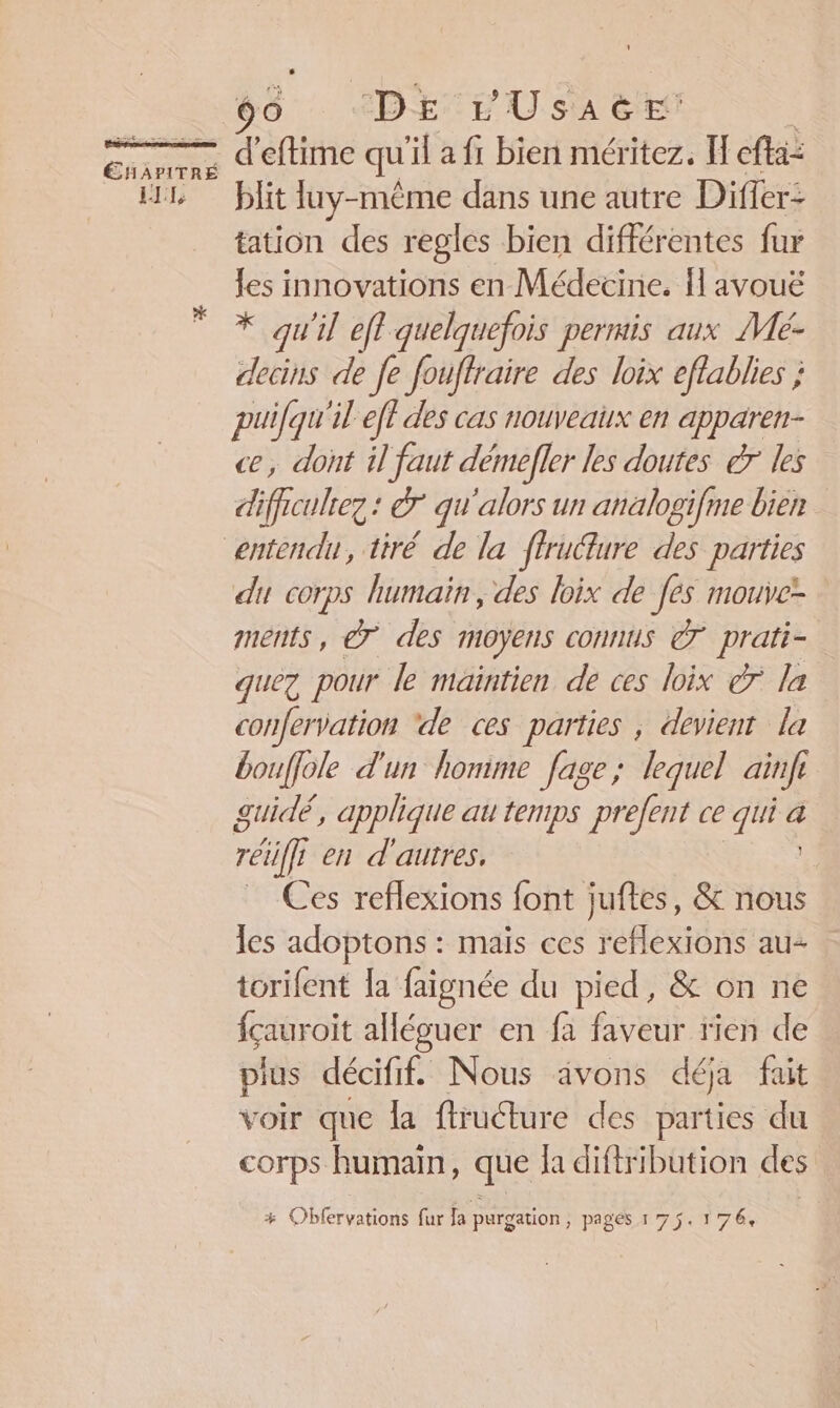 Entre ES _ 90 IDE TU sa Et d’eftime qu'il a fi bien méritez. H cfa: blit luy-mème dans une autre Differ: tation des regles bien différentes fur les innovations en Médecine. {l avouë * qu'il efl quelquefois permis aux Mé- decins de fe fouffraire des loix effablies ; puifqu'il ef? des cas nouveaux en apparen- ce, dont il faut démefler les doutes er les difficulrez : &amp;° qu'alors un analogifme bien du corps humain, des loix de [es mouve- ments, € des moyens connus 7 prati- quez pour le maintien de ces loix er la confervation ‘de ces parties , devient la bouffole d'un honime fage; lequel ainfe guidé, applique au temps prefent ce A: a rëi L en d'autres, Ces reflexions font juftes, &amp; nous les adoptons : maïs ces reflexions au torifent {a faignée du pied, &amp; on ne içauroit allécuer en fa faveur rien de plus décifif. Nous ävons déja fait voir que la ftrudture des parties du corps human, que {a diftribution cles + Obfervations fur la purgation, pages 175. 1764