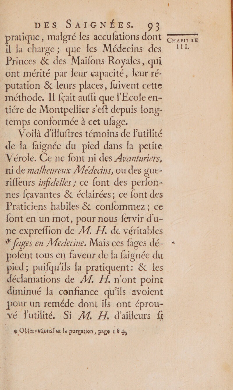 pratique, malgré les accufations dont CHanTRE il la charge; que les Médecins des 11: Princes &amp; des Maïfons Royales, qui ont mérité par leur capacité, leur ré- putation &amp; leurs places, fuivent cette méthode. Il {çait aufli que l'Ecole en- tiére de Montpellier s'eft depuis long- temps conformée à cet ufage. Voilà d'illuftres témoins de lutilité de la faignée du pied dans la petite Vérole, Ce ne font ni des Avanturiers, ni de malheureux Médecins, ou des gue- rifleurs zmfdelles ; ce font des perlon- nes fçavantes &amp; éclairées; ce font des Praticiens habiles &amp; confommez : ce font en un mot, pour nous fervir d’u- ne expreflion de 7 A. de véritables % fages en Medecine. Maïs ces fages dé- + pofent tous en faveur de la faignée du pied; puifqu'ils La pratiquent : &amp; les déclamations de 47. H., n'ont point diminué la confiance qu'ils avoient pour un reméde dont ils ont éprou- vé l'utilité Si 44 FH. d'alleurs f