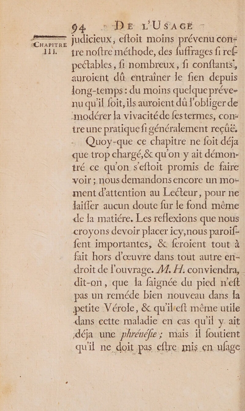 eee “CHAPITRE DE LU SAGE - nt eftoit moins prévenu con: tre noftre méthode, des fuffrages fi ref peélables, {f; nombreux, fi nent auroient dû entrainer le fien depuis long-temps : du moins quelque préve- nu qu'il foit, ils auroient dû l'obliger de modérer la vivacitéde festermes, con: treune pratique fi génér alement reçüë, Quoy-que ce chapitre ne foit déja que trop chargé,&amp; qu'on y ait démon- tré ce qu'on seftoit promis de faire voir ;. nous demandons encore un mo: ment d'attention au Lecteur, pour ne Jaifler aucun doute fur le fond même de la matiére. Les reflexions que nous {ent importantes, &amp; feraient tout à fait hors d'œuvre dans tout autre en- droit de l'ouvrage. A7. A. conviendra, dit-on, que la faignée du pied n’eft pas un reméde Hién nouveau dans Îa dans cette maladie en cas qu'il y ait déja une phrénéfe; mais il foutient qu'il ne doit pas efhre mis en ufage