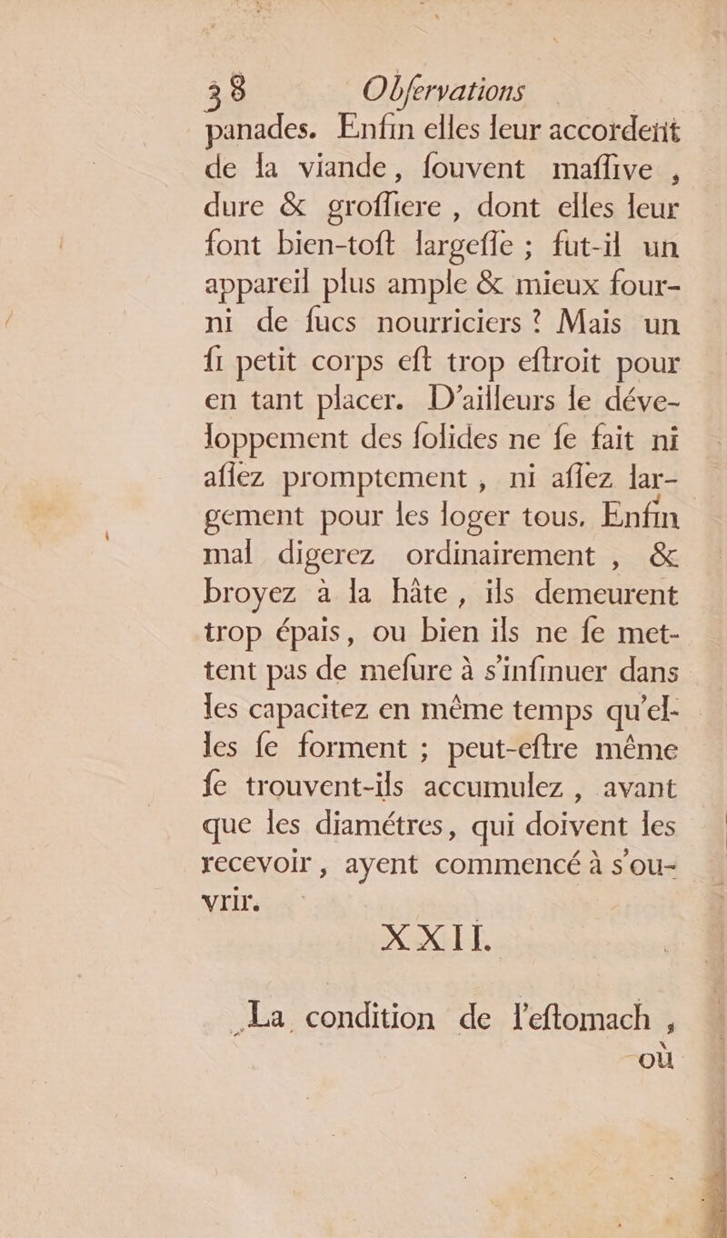 panades. Enfin elles leur accordent de la viande, fouvent maflive , dure &amp; groffliere , dont elles leur font bien-toft largefle ; fut-il un appareil plus ample &amp; mieux four- ni de fucs nourriciers ? Mais un {1 petit corps eft trop eftroit pour en tant placer. D'ailleurs le déve- loppement des folides ne fe fait ni aflez promptement , ni afiez lar- gement pour les loger tous. Enfin mal digerez ordinairement , &amp; broyez à la hâte, ils demeurent trop épais, ou bien ils ne fe met- tent pas de mefure à s’infmuer dans les capacitez en mème temps qu'el- les fe forment ; peut-eftre même fe trouvent-ils accumulez , avant que les diamétres, qui doivent les recevoir, ayent commencé à s'ou- Vrir. XXII. La condition de l'eftomach , où