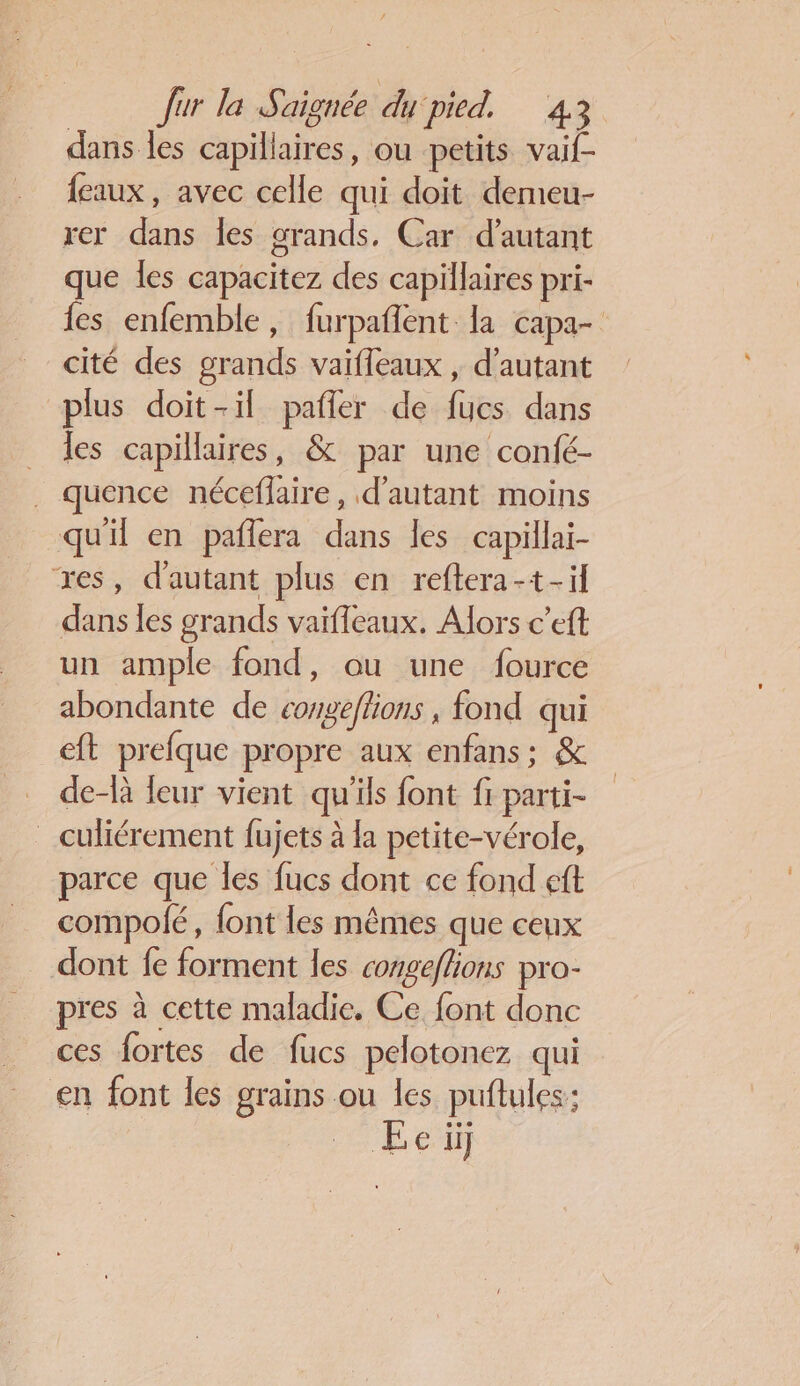dans les capillaires, ou petits vaif- feaux, avec celle qui doit demeu- rer dans Îles grands. Car d'autant que les capacitez des capillaires pri- {es enfemble, furpañlent la capa- cité des grands vaifleaux , d'autant plus doit-il pafler de fucs dans les capillaires, &amp; par une confé- quence néceflaire, d'autant moins quil en paflera dans les capillai- res, d'autant plus en reftera-t+-il dans les grands vaifleaux. Alors c’eft un ample fond, ou une fource abondante de congeflions , fond qui eft prefque propre aux enfans; &amp; de-là leur vient qu'ils font fr parti- _culiérement fujets à la petite-vérole, parce que les fucs dont ce fond eft compolé, font les mêmes que ceux dont fe forment les congeflions pro- pres à cette maladie. Ce font donc ces fortes de fucs pelotonez qui en font les grains ou les puftules:; ÆEe ii]