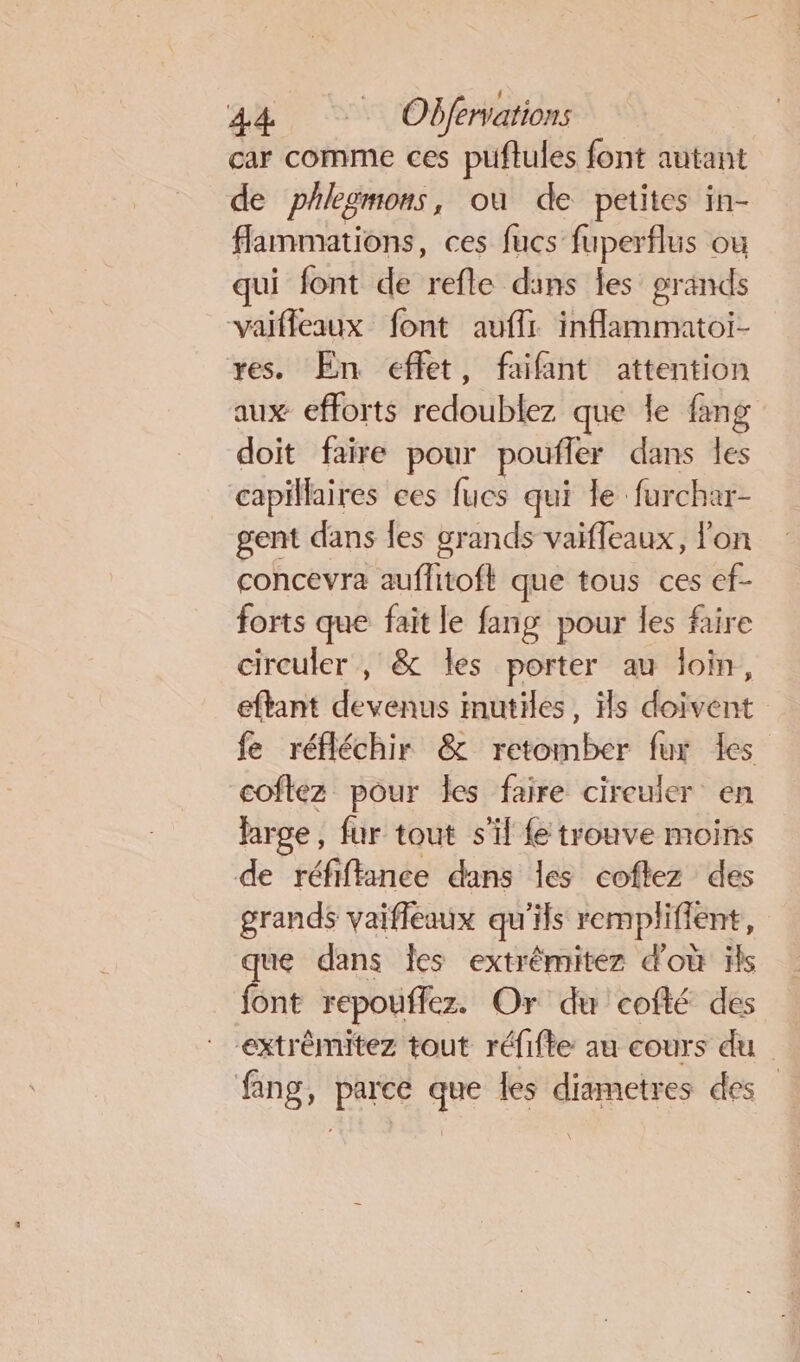 car comme ces puftules font autant de phlegmons, où de petites in- flammations, ces fucs fuperflus ou qui font de refle dans les grands vaifleaux font auflr inflammatoi- res. En effet, faifant attention aux efforts rcdot lez que le fang doit faire pour pouffer dans es capillaires ces fucs qui le furchar- gent dans {es grands vaiffeaux, l'on concevra auflitoft que tous ces ef- forts que fait le fang pour les faire circuler , &amp; les porter au loin, eftant devenus mutiles, Hs doivent fe réfléchir &amp; retomber fur Îles coftez pour les faire circuler en large, fur tout s'il fe trouve moins de réfiftance dans les coftez des grands vaifleaux qu’ils remplifient, que dans Îles extrémitez d'où ls font repouflez. Or du cofté des extrémitez tout réfifte au cours du fang, parce que les diametres des