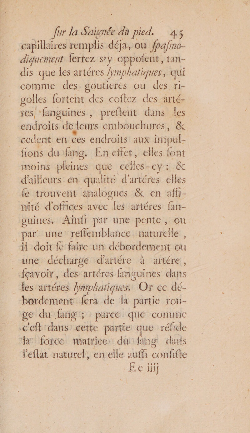 capillaires remplis déja, ou fpa/fno- diquement ferrez sy oppofent, tan- dis que les artéres Fmphatiques , qui comme des. goutieres ou des ri- golles fortent des coftez des arté- res, ‘fanguines , preftent dans les endroits de leurs embouchures, &amp; cedent en ces endroits aux impul {ions du fing. En effet, elles font moins pleines que ob (A TEe d'ailleurs. én. qualité d'artéres elles fe trouvent analogues &amp; en afh- nité d'offices avec les artéres fan- guines, Aïnfr par une pente, ou par une reflemblance naturelle , il doit fe faite un débordement ou une décharge d’artére à artére, _-fçavoir, des artéres fanguines dans les artéres mphariques Or ce dé- bordement fera de la partie rou- “ge du fang; parce que comme c'eft'dans cette partie que réfide a force matrice du ang dans leftat naturel, en elle auffi confifte Ee iii]
